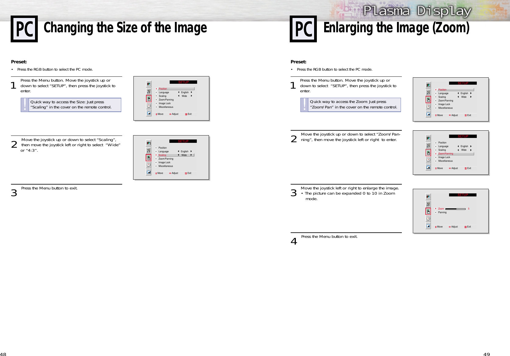 49Preset: •Press the RGB button to select the PC mode. 1 Press the Menu button. Move the joystick up ordown to select  “SETUP”, then press the joystick to enter. 2 Move the joystick up or down to select “Zoom/Pan-ning”, then move the joystick left or right  to enter.3 Move the joystick left or right to enlarge the image.• The picture can be expanded 0 to 10 in Zoom mode.4 Press the Menu button to exit.PositionLanguage           EnglishScaling            WideZoom/PanningImage LockMiscellaneousMove              Adjust               ExitPositionLanguage           EnglishScaling            WideZoom/PanningImage LockMiscellaneousMove              Adjust               ExitZoom                       5PanningMove              Adjust               Exit48Preset: •Press the RGB button to select the PC mode. 1 Press the Menu button. Move the joystick up ordown to select “SETUP”, then press the joystick to enter. 2 Move the joystick up or down to select “Scaling”,then move the joystick left or right to select  “Wide” or “4:3”. 3 Press the Menu button to exit.Changing the Size of the ImagePositionLanguage           EnglishScaling            WideZoom/PanningImage LockMiscellaneousMove              Adjust               ExitPositionLanguage           EnglishScaling            WideZoom/PanningImage LockMiscellaneousMove              Adjust               ExitEnlarging the Image (Zoom)Quick way to access the Zoom: Just press “Zoom/Pan” in the cover on the remote control.!Quick way to access the Size: Just press “Scaling” in the cover on the remote control.!
