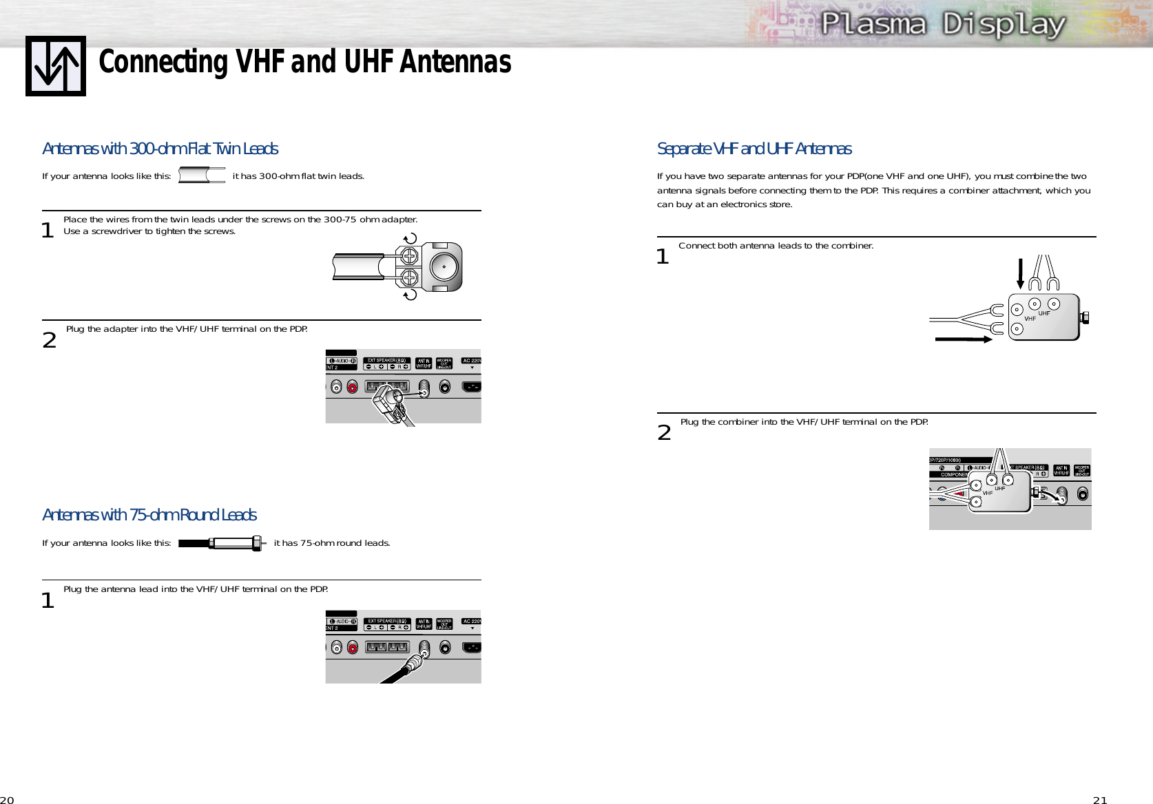 Separate VHF and UHF AntennasIf you have two separate antennas for your PDP(one VHF and one UHF), you must combine the twoantenna signals before connecting them to the PDP. This requires a combiner attachment, which youcan buy at an electronics store.1 Connect both antenna leads to the combiner.2 Plug the combiner into the VHF/UHF terminal on the PDP.21Connecting VHF and UHF Antennas20Antennas with 300-ohm Flat Twin LeadsIf your antenna looks like this: it has 300-ohm flat twin leads.1 Place the wires from the twin leads under the screws on the 300-75 ohm adapter. Use a screwdriver to tighten the screws.2 Plug the adapter into the VHF/UHF terminal on the PDP.Antennas with 75-ohm Round LeadsIf your antenna looks like this:  it has 75-ohm round leads.  1Plug the antenna lead into the VHF/UHF terminal on the PDP.