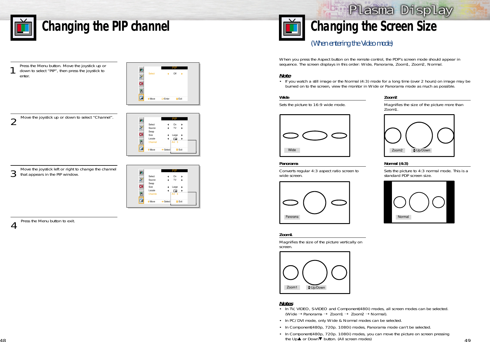 49Changing the Screen Size(When entering the Video mode) 48WideSets the picture to 16:9 wide mode.PanoramaConverts regular 4:3 aspect ratio screen towide screen.Zoom1Magnifies the size of the picture vertically onscreen.Zoom2Magnifies the size of the picture more thanZoom1.Normal (4:3)Sets the picture to 4:3 normal mode. This is astandard PDP screen size.Notes• In TV, VIDEO, S-VIDEO and Component(480i) modes, all screen modes can be selected.(Wide ➝ Panorama ➝  Zoom1 ➝  Zoom2 ➝ Normal).• In PC/DVI mode, only Wide &amp; Normal modes can be selected.• In Component(480p, 720p. 1080i) modes, Panorama mode can’t be selected.• In Component(480p, 720p. 1080i) modes, you can move the picture on screen pressing the Up▲or Down▼button. (All screen modes)When you press the Aspect button on the remote control, the PDP’s screen mode should appear insequence. The screen displays in this order: Wide, Panorama, Zoom1, Zoom2, Normal.Note• If you watch a still image or the Normal (4:3) mode for a long time (over 2 hours) on image may beburned on to the screen, view the monitor in Wide or Panorama mode as much as possible.Changing the PIP channel1 Press the Menu button. Move the joystick up ordown to select “PIP”, then press the joystick to enter.2 Move the joystick up or down to select “Channel”.3 Move the joystick left or right to change the channelthat appears in the PIP window.4 Press the Menu button to exit.PIPSelectMove               Enter               ExitOffPIPSelectSourceSwapSizeLocateChannelMove               Select              ExitOnTVLargeAnt   5PIPSelectSourceSwapSizeLocateChannleMove               Select              ExitOnTVLargeAnt   6WidePanoramaNormalZoom1 Up/DownZoom2 Up/Down