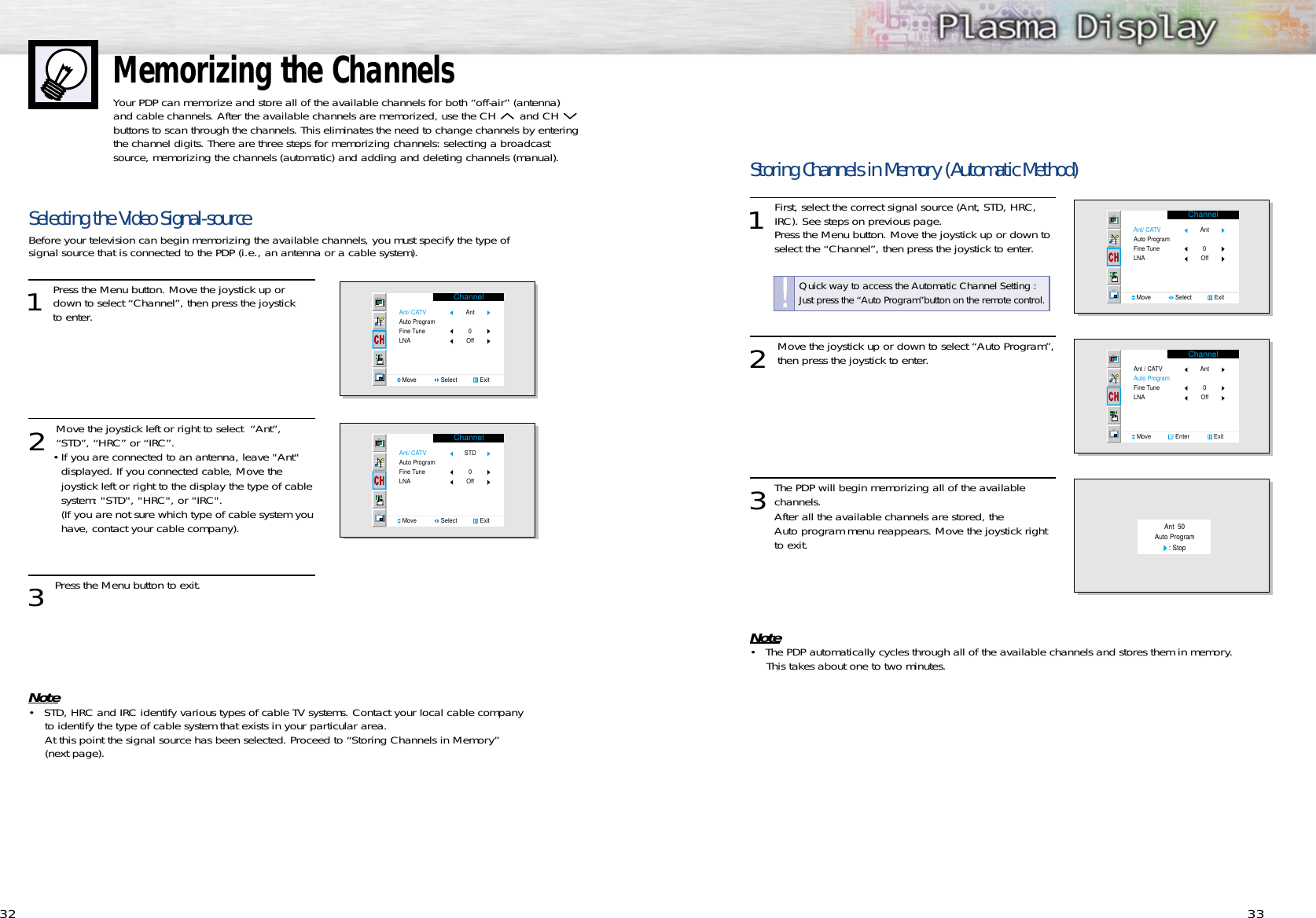 Memorizing the ChannelsYour PDP can memorize and store all of the available channels for both “off-air” (antenna)and cable channels. After the available channels are memorized, use the CH  and CH buttons to scan through the channels. This eliminates the need to change channels by enteringthe channel digits. There are three steps for memorizing channels: selecting a broadcastsource, memorizing the channels (automatic) and adding and deleting channels (manual).32 33Selecting the Video Signal-sourceBefore your television can begin memorizing the available channels, you must specify the type of signal source that is connected to the PDP (i.e., an antenna or a cable system).1 Press the Menu button. Move the joystick up ordown to select “Channel”, then press the joystick to enter. 2 Move the joystick left or right to select  “Ant”,“STD”, “HRC” or “IRC”.•If you are connected to an antenna, leave &quot;Ant&quot; displayed. If you connected cable, Move the joystick left or right to the display the type of cable system: &quot;STD&quot;, &quot;HRC&quot;, or &quot;IRC&quot;. (If you are not sure which type of cable system youhave, contact your cable company).3 Press the Menu button to exit.Note• STD, HRC and IRC identify various types of cable TV systems. Contact your local cable company to identify the type of cable system that exists in your particular area.At this point the signal source has been selected. Proceed to “Storing Channels in Memory” (next page).ChannelAnt/ CATVAuto ProgramFine TuneLNAMove               Select              ExitAnt Off  0ChannelAnt/ CATVAuto ProgramFine TuneLNAMove               Select              ExitSTD Off  0Storing Channels in Memory (Automatic Method)1 First, select the correct signal source (Ant, STD, HRC,IRC). See steps on previous page.  Press the Menu button. Move the joystick up or down to select the “Channel”, then press the joystick to enter. 2 Move the joystick up or down to select “Auto Program”,then press the joystick to enter.3The PDP will begin memorizing all of the available channels. After all the available channels are stored, the Auto program menu reappears. Move the joystick right to exit.Note• The PDP automatically cycles through all of the available channels and stores them in memory. This takes about one to two minutes. ChannelAnt/ CATVAuto ProgramFine TuneLNAMove               Select              ExitAnt Off  0ChannelAnt / CATVAuto ProgramFine TuneLNAMove               Enter               ExitAnt Off  0Ant  50Auto Program   : StopQuick way to access the Automatic Channel Setting :Just press the “Auto Program”button on the remote control.!