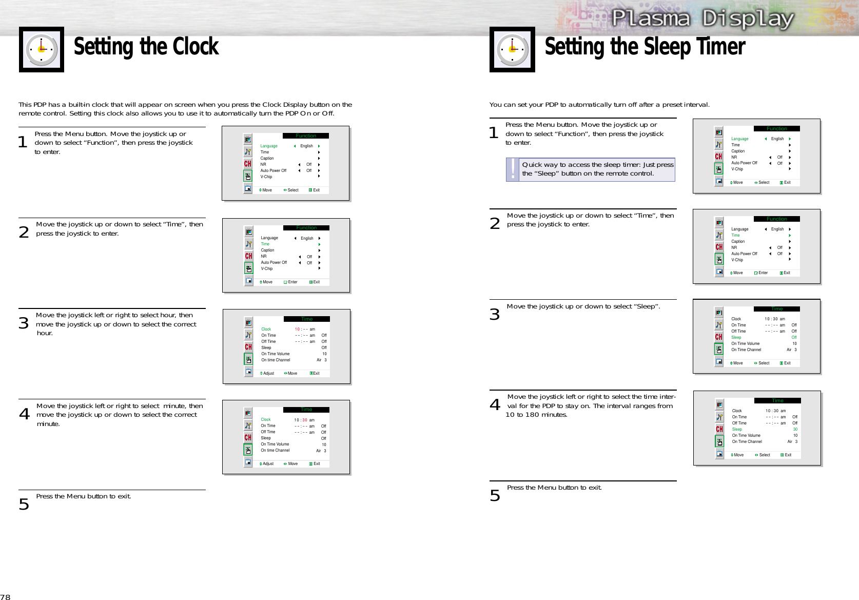 78Setting the ClockYou can set your PDP to automatically turn off after a preset interval.1 Press the Menu button. Move the joystick up ordown to select “Function”, then press the joystick to enter. 2 Move the joystick up or down to select “Time”, thenpress the joystick to enter.3 Move the joystick up or down to select “Sleep”.4 Move the joystick left or right to select the time inter-val for the PDP to stay on. The interval ranges from 10 to 180 minutes.5 Press the Menu button to exit.Setting the Sleep TimerFunctionLanguageTimeCaptionNRAuto Power OffV-ChipMove               Select              ExitEnglishOffOffTimeClockOn TimeOff TimeSleepOn Time VolumeOn Time ChannelMove               Select              Exit10 : 30 am- - : - - am- - : - - amOffOffOff10Air   3FunctionLanguageTimeCaptionNRAuto Power OffV-ChipMove               Enter               ExitEnglishOffOffTimeClockOn TimeOff TimeSleepOn Time VolumeOn Time ChannelMove               Select              Exit10 : 30 am- - : - - am- - : - - amOffOff3010Air   3This PDP has a built-in clock that will appear on screen when you press the Clock Display button on theremote control. Setting this clock also allows you to use it to automatically turn the PDP On or Off.1 Press the Menu button. Move the joystick up ordown to select “Function”, then press the joystick to enter. 2 Move the joystick up or down to select “Time”, thenpress the joystick to enter.3 Move the joystick left or right to select hour, thenmove the joystick up or down to select the correct hour.4 Move the joystick left or right to select  minute, thenmove the joystick up or down to select the correct minute.5 Press the Menu button to exit.FunctionLanguageTimeCaptionNRAuto Power OffV-ChipMove               Select              ExitEnglishOffOffFunctionLanguageTimeCaptionNRAuto Power OffV-ChipMove               Enter               ExitEnglishOffOffTimeClockOn TimeOff TimeSleepOn Time VolumeOn time ChannelAdjust             Move               Exit10 : - - am- - : - - am- - : - - amOffOffOff10Air   3TimeClockOn TimeOff TimeSleepOn Time VolumeOn time ChannelAdjust              Move               Exit10 : 30 am- - : - - am- - : - - amOffOffOff10Air   3Quick way to access the sleep timer: Just pressthe “Sleep” button on the remote control.!