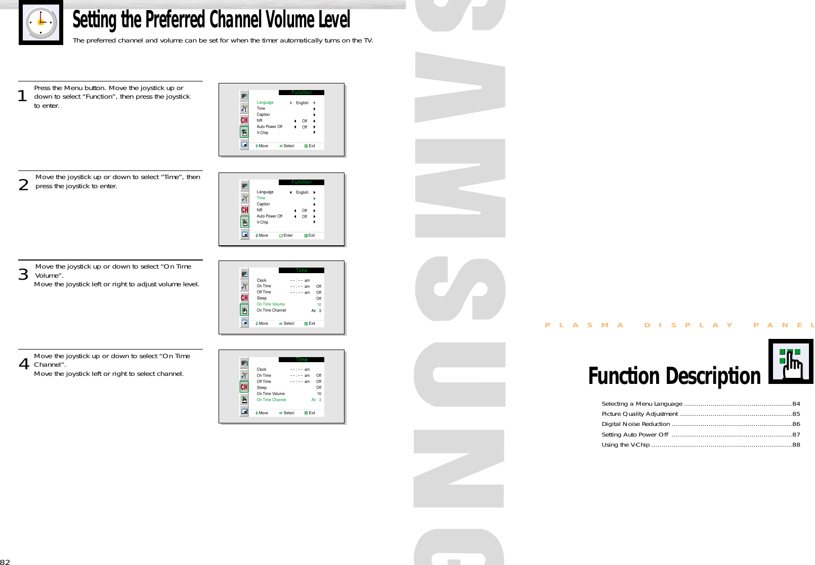 Selecting a Menu Language .....................................................84Picture Quality Adjustment .......................................................85Digital Noise Reduction ...........................................................86Setting Auto Power Off  ...........................................................87Using the V-Chip .....................................................................88PLASMA DISPLAY PANELFunction Description82Setting the Preferred Channel Volume LevelThe preferred channel and volume can be set for when the timer automatically turns on the TV.1 Press the Menu button. Move the joystick up ordown to select “Function”, then press the joystick to enter. 2 Move the joystick up or down to select “Time”, thenpress the joystick to enter.3 Move the joystick up or down to select “On TimeVolume”.Move the joystick left or right to adjust volume level.4Move the joystick up or down to select “On TimeChannel”. Move the joystick left or right to select channel.FunctionLanguageTimeCaptionNRAuto Power OffV-ChipMove               Select              ExitEnglishOffOffFunctionLanguageTimeCaptionNRAuto Power OffV-ChipMove               Enter               ExitEnglishOffOffTimeClockOn TimeOff TimeSleepOn Time VolumeOn Time ChannelMove               Select              Exit- - : - - am- - : - - am- - : - - amOffOffOff10Air   3TimeClockOn TimeOff TimeSleepOn Time VolumeOn Time ChannelMove               Select              Exit- - : - - am- - : - - am- - : - - amOffOffOff10Air   3