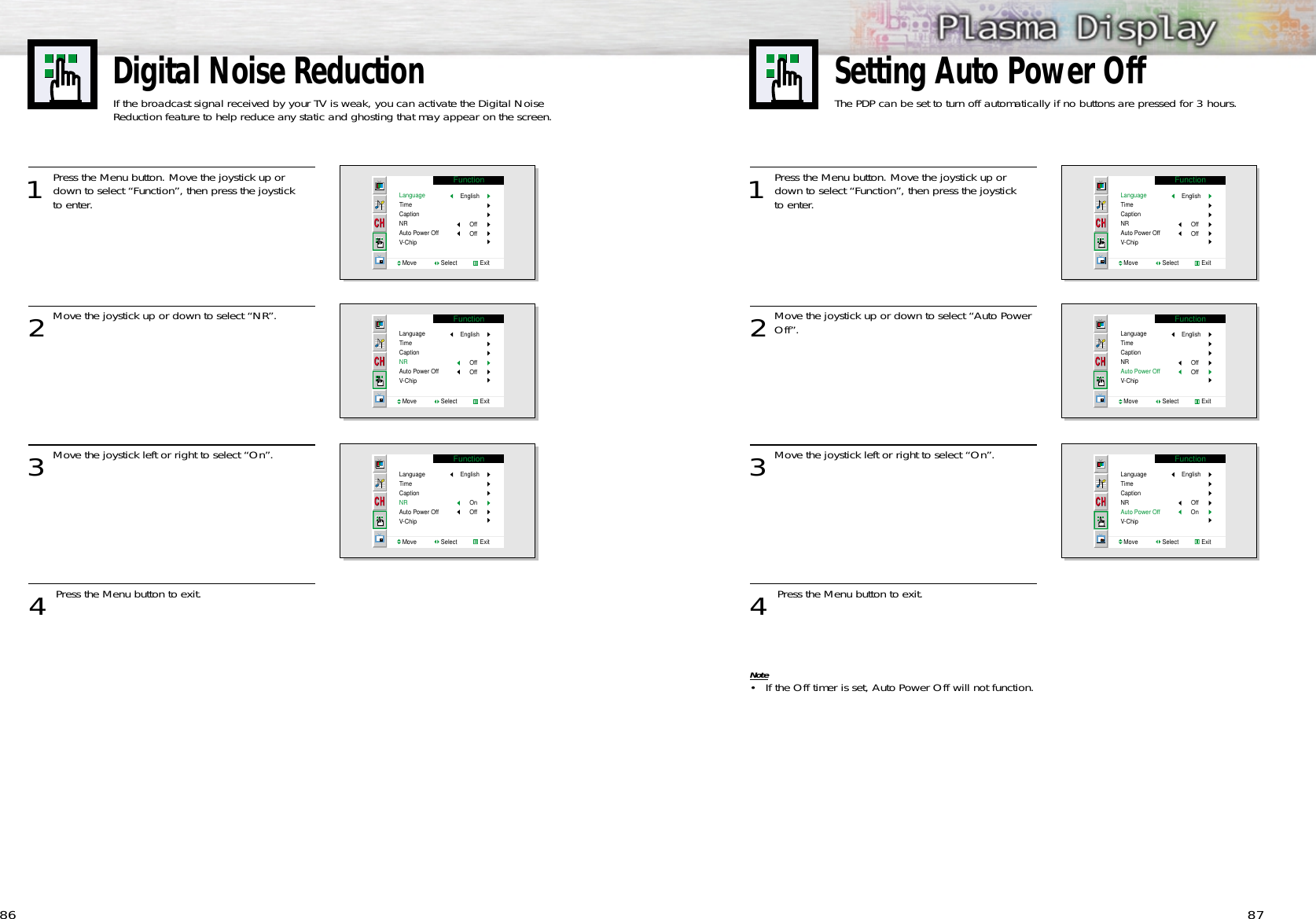 1 Press the Menu button. Move the joystick up ordown to select “Function”, then press the joystick to enter. 2Move the joystick up or down to select “Auto PowerOff”.3Move the joystick left or right to select “On”.4 Press the Menu button to exit.Note• If the Off timer is set, Auto Power Off will not function.8786Digital Noise ReductionIf the broadcast signal received by your TV is weak, you can activate the Digital Noise Reduction feature to help reduce any static and ghosting that may appear on the screen.1 Press the Menu button. Move the joystick up ordown to select “Function”, then press the joystick to enter. 2Move the joystick up or down to select “NR”.3Move the joystick left or right to select “On”.4 Press the Menu button to exit.FunctionLanguageTimeCaptionNRAuto Power OffV-ChipMove               Select              ExitEnglishOffOffFunctionLanguageTimeCaptionNRAuto Power OffV-ChipMove               Select              ExitEnglishOffOffFunctionLanguageTimeCaptionNRAuto Power OffV-ChipMove               Select              ExitEnglishOnOffFunctionLanguageTimeCaptionNRAuto Power OffV-ChipMove               Select              ExitEnglishOffOffFunctionLanguageTimeCaptionNRAuto Power OffV-ChipMove               Select              ExitEnglishOffOffFunctionLanguageTimeCaptionNRAuto Power OffV-ChipMove               Select              ExitEnglishOffOnSetting Auto Power OffThe PDP can be set to turn off automatically if no buttons are pressed for 3 hours.