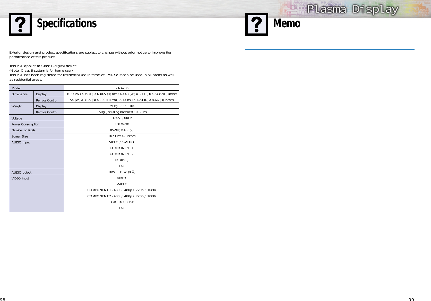 9998MemoSpecificationsSPN42351027 (W) X 79 (D) X 630.5 (H) mm ; 40.43 (W) X 3.11 (D) X 24.82(H) inches54 (W) X 31.5 (D) X 220 (H) mm ; 2.13 (W) X 1.24 (D) X 8.66 (H) inches29 kg ; 63.93 lbs150g (including batteries) ; 0.33lbs120V~, 60Hz 330 Watts852(H) x 480(V) 107 Cm/42 inches VIDEO / S-VIDEOCOMPONENT 1COMPONENT 2PC (RGB)DVI10W + 10W (8 Ω)VIDEOS-VIDEOCOMPONENT 1 - 480i / 480p / 720p / 1080iCOMPONENT 2 - 480i / 480p / 720p / 1080iRGB : D-SUB 15PDVIModelDimensions DisplayRemote ControlWeight DisplayRemote ControlVoltagePower ConsumptionNumber of PixelsScreen SizeAUDIO inputAUDIO outputVIDEO inputExterior design and product specifications are subject to change without prior notice to improve theperformance of this product.This PDP applies to Class B digital device.(Note: Class B system is for home use.)This PDP has been registered for residential use in terms of EMI. So it can be used in all areas as wellas residential areas.