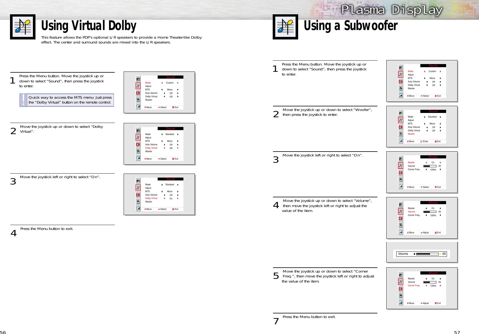 Using Virtual DolbyThis feature allows the PDP’s optional L/R speakers to provide a Home Theater-like Dolbyeffect. The center and surround sounds are mixed into the L/R speakers.Using a Subwoofer56 571 Press the Menu button. Move the joystick up ordown to select “Sound”, then press the joystick to enter. 2 Move the joystick up or down to select “Woofer”,then press the joystick to enter.3 Move the joystick left or right to select “On”.4 Move the joystick up or down to select “Volume”,then move the joystick left or right to adjust the value of the item.5 Move the joystick up or down to select “CornerFreq.”, then move the joystick left or right to adjust the value of the item.7 Press the Menu button to exit.SoundModeAdjustMTSAuto VolumeDolby VirtualWooferMove               Select              ExitCustomMonoOffOffSoundModeAdjustMTSAuto VolumeDolby VirtualWooferMove               Enter               ExitStandardMonoOffOffWooferWooferVolumeCorner Freq.Move               Select              ExitOn50120HzWooferWooferVolumeCorner Freq.Move               Adjust              ExitOn50120Hz65VolumeWooferWooferVolumeCorner Freq.Move               Adjust              ExitOn50130Hz1 Press the Menu button. Move the joystick up ordown to select “Sound”, then press the joystick to enter. 2 Move the joystick up or down to select “Dolby Virtual”.3 Move the joystick left or right to select “On”. 4 Press the Menu button to exit.SoundModeAdjustMTSAuto VolumeDolby VirtualWooferMove               Select              ExitCustomMonoOffOffSoundModeAdjustMTSAuto VolumeDolby VirtualWooferMove               Select              ExitStandardMonoOffOffSoundModeAdjustMTSAuto VolumeDolby VirtualWooferMove               Select              ExitStandardMonoOffOnQuick way to access the MTS menu: Just pressthe “Dolby Virtual” button on the remote control.!