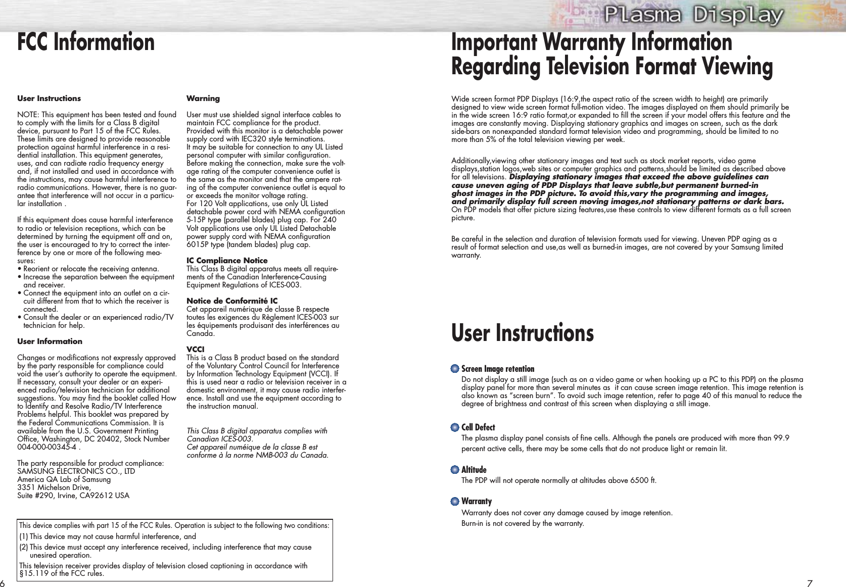 Important Warranty InformationRegarding Television Format ViewingUser Instructions Wide screen format PDP Displays (16:9,the aspect ratio of the screen width to height) are primarilydesigned to view wide screen format full-motion video. The images displayed on them should primarily bein the wide screen 16:9 ratio format,or expanded to fill the screen if your model offers this feature and theimages are constantly moving. Displaying stationary graphics and images on screen, such as the darkside-bars on nonexpanded standard format television video and programming, should be limited to nomore than 5% of the total television viewing per week.Additionally,viewing other stationary images and text such as stock market reports, video gamedisplays,station logos,web sites or computer graphics and patterns,should be limited as described abovefor all televisions. Displaying stationary images that exceed the above guidelines cancause uneven aging of PDP Displays that leave subtle,but permanent burned-in ghost images in the PDP picture. To avoid this,vary the programming and images, and primarily display full screen moving images,not stationary patterns or dark bars.On PDP models that offer picture sizing features,use these controls to view different formats as a full screenpicture.Be careful in the selection and duration of television formats used for viewing. Uneven PDP aging as aresult of format selection and use,as well as burned-in images, are not covered by your Samsung limitedwarranty.6 7Screen Image retentionDo not display a still image (such as on a video game or when hooking up a PC to this PDP) on the plasmadisplay panel for more than several minutes as  it can cause screen image retention. This image retention isalso known as “screen burn”. To avoid such image retention, refer to page 40 of this manual to reduce thedegree of brightness and contrast of this screen when displaying a still image.Cell DefectThe plasma display panel consists of fine cells. Although the panels are produced with more than 99.9 percent active cells, there may be some cells that do not produce light or remain lit.AltitudeThe PDP will not operate normally at altitudes above 6500 ft.WarrantyWarranty does not cover any damage caused by image retention.Burn-in is not covered by the warranty.User InstructionsNOTE: This equipment has been tested and foundto comply with the limits for a Class B digitaldevice, pursuant to Part 15 of the FCC Rules.These limits are designed to provide reasonableprotection against harmful interference in a resi-dential installation. This equipment generates,uses, and can radiate radio frequency energyand, if not installed and used in accordance withthe instructions, may cause harmful interference toradio communications. However, there is no guar-antee that interference will not occur in a particu-lar installation .If this equipment does cause harmful interferenceto radio or television receptions, which can bedetermined by turning the equipment off and on,the user is encouraged to try to correct the inter-ference by one or more of the following mea-sures:•Reorient or relocate the receiving antenna.•Increase the separation between the equipmentand receiver.•Connect the equipment into an outlet on a cir-cuit different from that to which the receiver isconnected.•Consult the dealer or an experienced radio/TVtechnician for help.User InformationChanges or modifications not expressly approvedby the party responsible for compliance couldvoid the user’s authority to operate the equipment.If necessary, consult your dealer or an experi-enced radio/television technician for additionalsuggestions. You may find the booklet called Howto Identify and Resolve Radio/TV InterferenceProblems helpful. This booklet was prepared bythe Federal Communications Commission. It isavailable from the U.S. Government PrintingOffice, Washington, DC 20402, Stock Number004-000-00345-4 .The party responsible for product compliance:SAMSUNG ELECTRONICS CO., LTDAmerica QA Lab of Samsung3351 Michelson Drive,Suite #290, Irvine, CA92612 USAWarningUser must use shielded signal interface cables tomaintain FCC compliance for the product.Provided with this monitor is a detachable powersupply cord with IEC320 style terminations. It may be suitable for connection to any UL Listedpersonal computer with similar configuration.Before making the connection, make sure the volt-age rating of the computer convenience outlet isthe same as the monitor and that the ampere rat-ing of the computer convenience outlet is equal toor exceeds the monitor voltage rating.For 120 Volt applications, use only UL Listeddetachable power cord with NEMA configuration5-15P type (parallel blades) plug cap. For 240Volt applications use only UL Listed Detachablepower supply cord with NEMA configuration6015P type (tandem blades) plug cap.IC Compliance NoticeThis Class B digital apparatus meets all require-ments of the Canadian Interference-CausingEquipment Regulations of ICES-003.Notice de Conformité ICCet appareil numérique de classe B respectetoutes les exigences du Règlement ICES-003 surles équipements produisant des interférences auCanada.VCCIThis is a Class B product based on the standardof the Voluntary Control Council for Interferenceby Information Technology Equipment (VCCI). Ifthis is used near a radio or television receiver in adomestic environment, it may cause radio interfer-ence. Install and use the equipment according tothe instruction manual.This Class B digital apparatus complies withCanadian ICES-003. Cet appareil numéique de la classe B est conforme à la norme NMB-003 du Canada.FCC InformationThis device complies with part 15 of the FCC Rules. Operation is subject to the following two conditions:(1) This device may not cause harmful interference, and(2) This device must accept any interference received, including interference that may cause unesired operation.This television receiver provides display of television closed captioning in accordance with§15.119 of the FCC rules.