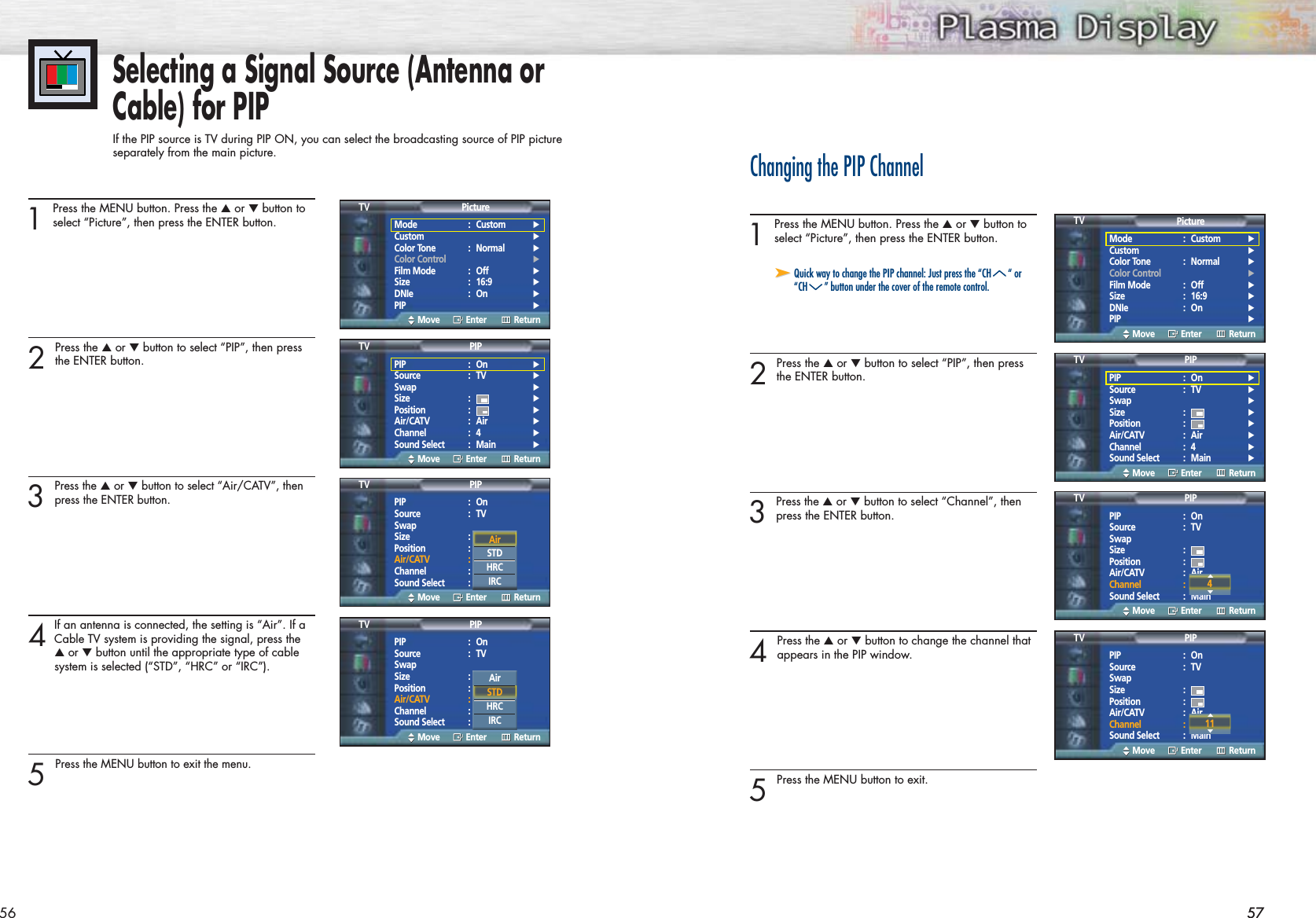 5756 57Selecting a Signal Source (Antenna orCable) for PIPIf the PIP source is TV during PIP ON, you can select the broadcasting source of PIP picture separately from the main picture.1 Press the MENU button. Press the ▲or ▼button toselect “Picture”, then press the ENTER button.2 Press the ▲or ▼button to select “PIP”, then pressthe ENTER button.3 Press the ▲or ▼button to select “Air/CATV”, thenpress the ENTER button.4If an antenna is connected, the setting is “Air”. If aCable TV system is providing the signal, press the ▲or ▼button until the appropriate type of cable system is selected (“STD”, “HRC” or “IRC”).5 Press the MENU button to exit the menu.Changing the PIP Channel1 Press the MENU button. Press the ▲or ▼button toselect “Picture”, then press the ENTER button. 2 Press the ▲or ▼button to select “PIP”, then pressthe ENTER button.3 Press the ▲or ▼button to select “Channel”, thenpress the ENTER button. 4 Press the ▲or ▼button to change the channel thatappears in the PIP window.5 Press the MENU button to exit.➤➤Quick way to change the PIP channel: Just press the “CH “ or“CH ” button under the cover of the remote control.Mode : Custom √Custom √Color Tone : Normal √Color Control √Film Mode : Off √Size : 16:9 √DNIe : On √PIP √PictureTVMove Enter ReturnMode : Custom √Custom √Color Tone : Normal √Color Control √Film Mode : Off √Size : 16:9 √DNIe : On √PIP √PictureTVMove Enter ReturnPIP : On √Source : TV √Swap √Size : √Position : √Air/CATV : Air √Channel : 4 √Sound Select : Main √PIPTVMove Enter ReturnPIP : On √Source : TV √Swap √Size : √Position : √Air/CATV : Air √Channel : 4 √Sound Select : Main √PIPTVMove Enter ReturnPIP : OnSource : TVSwapSize :Position :Air/CATV : AirChannel : 4Sound Select : MainPIPTVMove Enter ReturnPIP : OnSource : TVSwapSize :Position :Air/CATV : AirChannel : 4Sound Select : MainPIPTVMove Enter ReturnAirSTDHRCIRCAirSTDHRCIRCPIP : OnSource : TVSwapSize :Position :Air/CATV : AirChannel : 4Sound Select : MainPIPTVMove Enter Return4▲▲PIP : OnSource : TVSwapSize :Position :Air/CATV : AirChannel : 4Sound Select : MainPIPTVMove Enter Return11▲▲