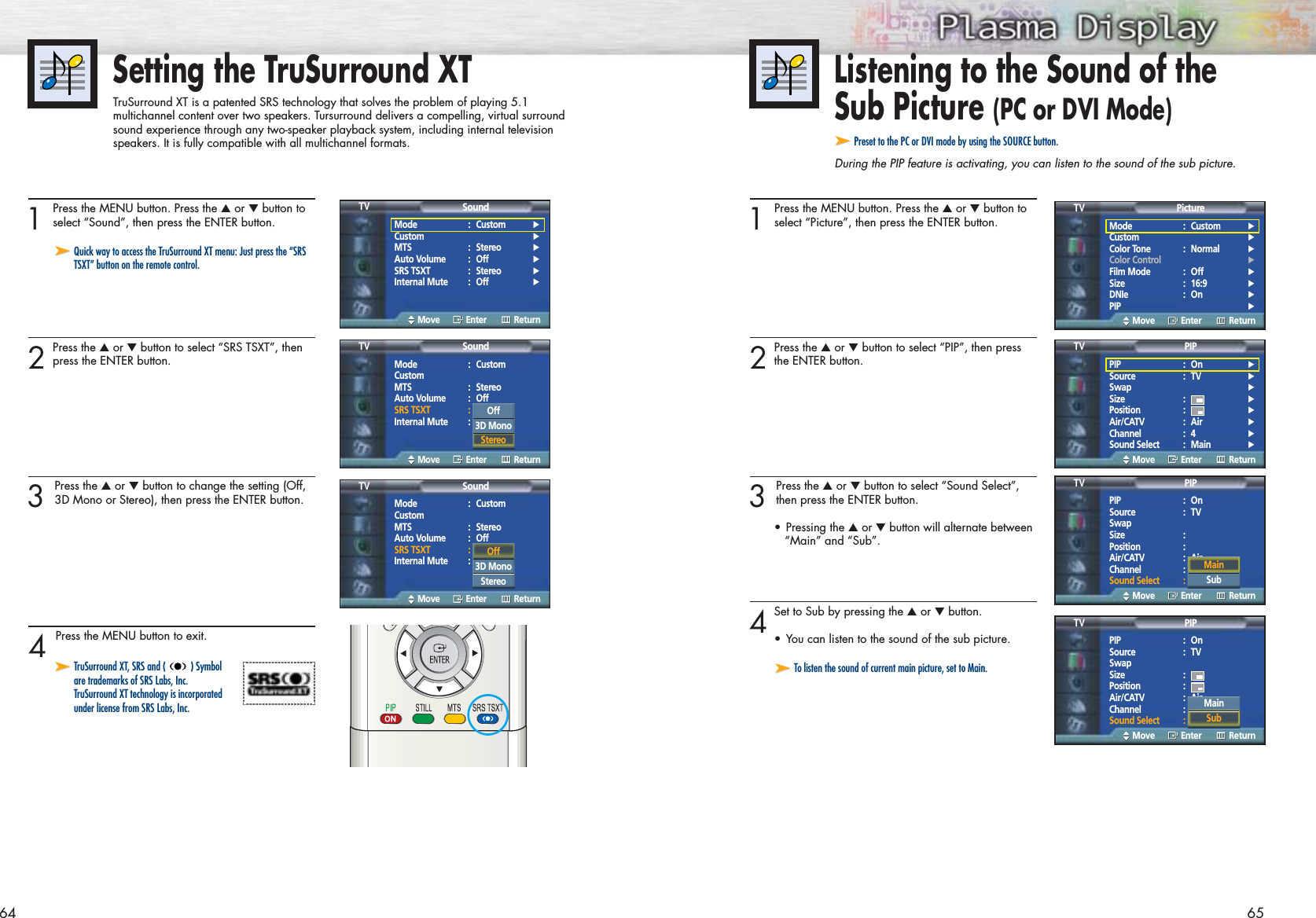 64Listening to the Sound of the Sub Picture (PC or DVI Mode)➤➤Preset to the PC or DVI mode by using the SOURCE button.During the PIP feature is activating, you can listen to the sound of the sub picture.Setting the TruSurround XTTruSurround XT is a patented SRS technology that solves the problem of playing 5.1 multichannel content over two speakers. Tursurround delivers a compelling, virtual surroundsound experience through any two-speaker playback system, including internal televisionspeakers. It is fully compatible with all multichannel formats.651 Press the MENU button. Press the ▲or ▼button toselect “Picture”, then press the ENTER button.2Press the ▲or ▼button to select “PIP”, then pressthe ENTER button.3 Press the ▲or ▼button to select “Sound Select”,then press the ENTER button.•Pressing the ▲or ▼button will alternate between“Main” and “Sub”.4Set to Sub by pressing the ▲or ▼button. •You can listen to the sound of the sub picture.1 Press the MENU button. Press the ▲or ▼button toselect “Sound”, then press the ENTER button.2Press the ▲or ▼button to select “SRS TSXT”, thenpress the ENTER button.3 Press the ▲or ▼button to change the setting (Off,3D Mono or Stereo), then press the ENTER button.4 Press the MENU button to exit.➤➤Quick way to access the TruSurround XT menu: Just press the “SRSTSXT” button on the remote control.➤➤TruSurround XT, SRS and ( ) Symbol are trademarks of SRS Labs, Inc. TruSurround XT technology is incorporated under license from SRS Labs, Inc.Mode : Custom √Custom √MTS : Stereo √Auto Volume : Off √SRS TSXT : Stereo √Internal Mute : Off √SoundTVMove Enter ReturnMode : CustomCustomMTS : StereoAuto Volume : OffSRS TSXT : StereoInternal Mute : OffSoundTVMove Enter ReturnOff3D Mono StereoMode : CustomCustomMTS : StereoAuto Volume : OffSRS TSXT : StereoInternal Mute : OffSoundTVMove Enter ReturnOff3D Mono Stereo ➤➤To listen the sound of current main picture, set to Main.Mode : Custom √Custom √Color Tone : Normal √Color Control √Film Mode : Off √Size : 16:9 √DNIe : On √PIP √PictureTVMove Enter ReturnPIP : On √Source : TV √Swap √Size : √Position : √Air/CATV : Air √Channel : 4 √Sound Select : Main √PIPTVMove Enter ReturnOffOnPIP : OnSource : TVSwapSize :Position :Air/CATV : AirChannel : 4Sound Select : MainPIPTVMove Enter ReturnPIP : OnSource : TVSwapSize :Position :Air/CATV : AirChannel : 4Sound Select : MainPIPTVMove Enter ReturnMainSubMainSub