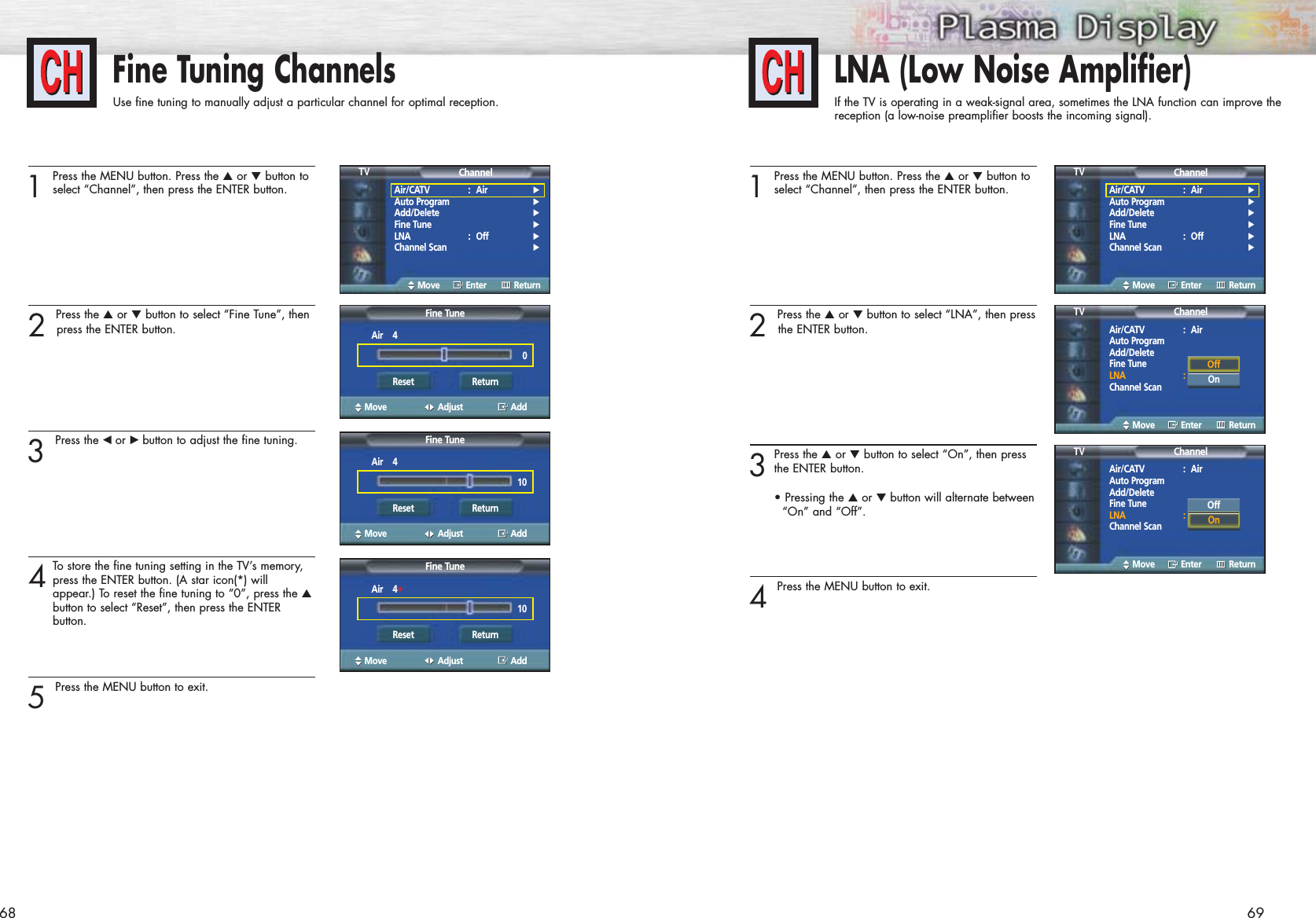 69Fine Tuning ChannelsUse fine tuning to manually adjust a particular channel for optimal reception.681Press the MENU button. Press the ▲or ▼button toselect “Channel”, then press the ENTER button.2 Press the ▲or ▼button to select “Fine Tune”, thenpress the ENTER button.3 Press the œ or √ button to adjust the fine tuning.4To  store the fine tuning setting in the TV’s memory,press the ENTER button. (A star icon(*) will appear.) To reset the fine tuning to “0”, press the ▲button to select “Reset”, then press the ENTER button.5 Press the MENU button to exit.LNA (Low Noise Amplifier)If the TV is operating in a weak-signal area, sometimes the LNA function can improve thereception (a low-noise preamplifier boosts the incoming signal).1Press the MENU button. Press the ▲or ▼button toselect “Channel”, then press the ENTER button.2 Press the ▲or ▼button to select “LNA”, then pressthe ENTER button.3Press the ▲or ▼button to select “On”, then pressthe ENTER button.• Pressing the ▲or ▼button will alternate between“On” and “Off”.4 Press the MENU button to exit.Air/CATV : Air √Auto Program √Add/Delete √Fine Tune √LNA : Off √Channel Scan √ChannelTVMove Enter ReturnAir/CATV : Air √Auto Program √Add/Delete √Fine Tune √LNA : Off √Channel Scan √ChannelTVMove Enter ReturnFine TuneMove Adjust AddAir    40Reset ReturnFine TuneMove Adjust AddAir    410Reset ReturnFine TuneMove Adjust AddAir    4*10Reset ReturnAir/CATV : AirAuto ProgramAdd/DeleteFine TuneLNA : OffChannel ScanChannelTVMove Enter ReturnAir/CATV : AirAuto ProgramAdd/DeleteFine TuneLNA : OffChannel ScanChannelTVMove Enter ReturnOffOnOffOn