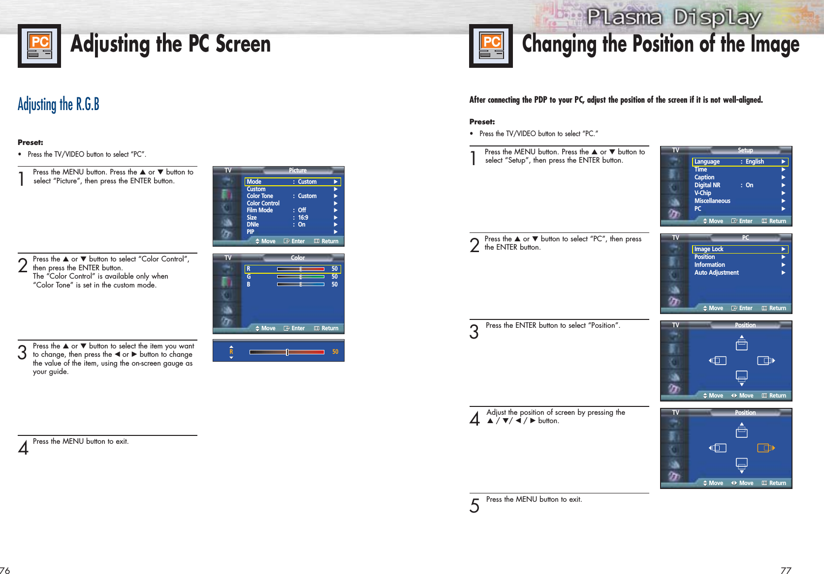 77Adjusting the PC Screen76Adjusting the R.G.BPreset: •Press the TV/VIDEO button to select “PC”.1 Press the MENU button. Press the ▲or ▼button toselect “Picture”, then press the ENTER button.2Press the ▲or ▼button to select “Color Control”,then press the ENTER button. The “Color Control” is available only when “Color Tone” is set in the custom mode.    3Press the ▲or ▼button to select the item you wantto change, then press the œ or √button to change the value of the item, using the on-screen gauge as your guide.4Press the MENU button to exit.Changing the Position of the ImageAfter connecting the PDP to your PC, adjust the position of the screen if it is not well-aligned.Preset: •Press the TV/VIDEO button to select “PC.”1 Press the MENU button. Press the ▲or ▼button toselect “Setup”, then press the ENTER button. 2Press the ▲or ▼button to select “PC”, then pressthe ENTER button. 3 Press the ENTER button to select “Position”.4 Adjust the position of screen by pressing the ▲/ ▼/ œ /√button.5 Press the MENU button to exit.Mode : Custom √Custom √Color Tone : Custom √Color Control √Film Mode : Off √Size : 16:9 √DNIe : On √PIP √PictureTVMove Enter ReturnR50G50B50ColorTVMove Enter ReturnR50Language : English√Time√Caption√Digital NR : On√V-Chip√Miscellaneous√PC√SetupTVMove Enter ReturnImage Lock√Position√Information√Auto Adjustment√PCTVMove Enter ReturnPositionTVMove Move ReturnPositionTVMove Move Return