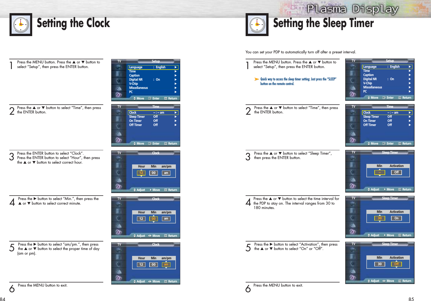 Setting the ClockYou can set your PDP to automatically turn off after a preset interval.1Press the MENU button. Press the ▲or ▼button toselect “Setup”, then press the ENTER button.2 Press the ▲or ▼button to select “Time”, then pressthe ENTER button.3 Press the ▲or ▼button to select “Sleep Timer”,then press the ENTER button.4Press the ▲or ▼button to select the time interval forthe PDP to stay on. The interval ranges from 30 to 180 minutes.5 Press the √button to select “Activation”, then pressthe ▲or ▼button to select “On” or “Off”.6Press the MENU button to exit. Setting the Sleep Timer1Press the MENU button. Press the ▲or ▼button toselect “Setup”, then press the ENTER button.2Press the ▲or ▼button to select “Time”, then pressthe ENTER button.3Press the ENTER button to select “Clock”.Press the ENTER button to select “Hour”, then press the ▲or ▼button to select correct hour.4 Press the √button to select “Min.”, then press the▲or ▼button to select correct minute.5 Press the √button to select “am/pm.”, then pressthe ▲or ▼button to select the proper time of day (am or pm).6 Press the MENU button to exit.➤➤Quick way to access the sleep timer setting: Just press the “SLEEP”button on the remote control.84 85Language : English√Time√Caption√Digital NR : On√V-Chip√Miscellaneous√PC√SetupTVMove Enter ReturnLanguage : English√Time√Caption√Digital NR : On√V-Chip√Miscellaneous√PC√SetupTVMove Enter ReturnClock -- : -- am√Sleep Timer Off√On Timer Off√Off Timer Off√TimeTVMove Enter ReturnClock -- : -- am√Sleep Timer Off√On Timer Off√Off Timer Off√TimeTVMove Enter ReturnClockTVAdjust Move ReturnHour        Min       am/pm12 00amSleep TimerTVAdjust Move ReturnMin          Activation--OffClockTVAdjust Move ReturnHour        Min       am/pm12 00amClockTVAdjust Move ReturnHour        Min       am/pm12 00amSleep TimerTVAdjust Move ReturnMin          Activation30OnSleep TimerTVAdjust Move ReturnMin          Activation30Off