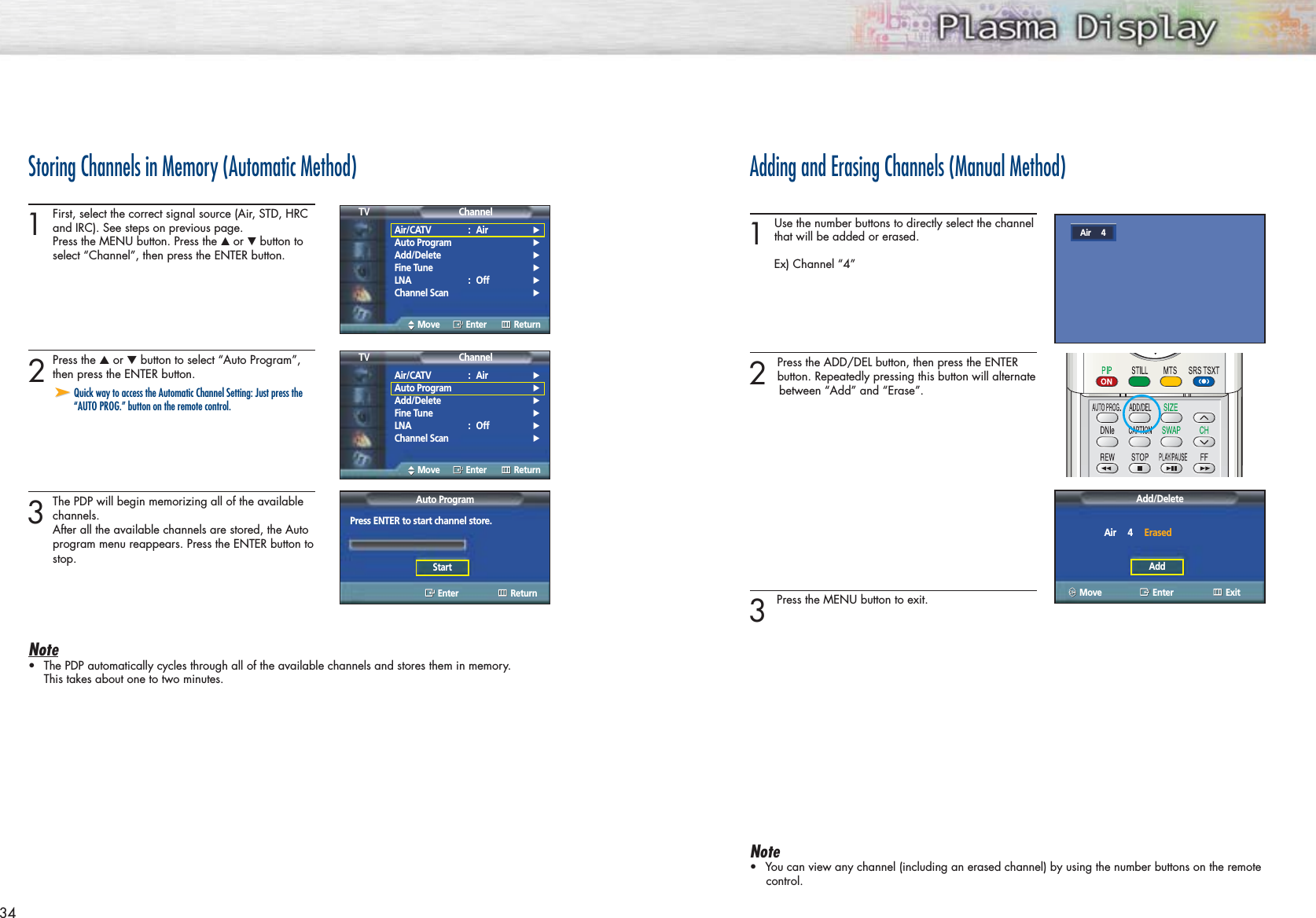 34Storing Channels in Memory (Automatic Method)1First, select the correct signal source (Air, STD, HRC and IRC). See steps on previous page.Press the MENU button. Press the ▲or ▼button to select “Channel”, then press the ENTER button. 2Press the ▲or ▼button to select “Auto Program”,then press the ENTER button.3The PDP will begin memorizing all of the available channels. After all the available channels are stored, the Autoprogram menu reappears. Press the ENTER button tostop.Note•The PDP automatically cycles through all of the available channels and stores them in memory.This takes about one to two minutes.➤➤Quick way to access the Automatic Channel Setting: Just press the“AUTO PROG.” button on the remote control.Adding and Erasing Channels (Manual Method)1 Use the number buttons to directly select the channelthat will be added or erased.Ex) Channel “4”2 Press the ADD/DEL button, then press the ENTER button. Repeatedly pressing this button will alternatebetween “Add” and “Erase”.3 Press the MENU button to exit.Note•You can view any channel (including an erased channel) by using the number buttons on the remotecontrol.Air/CATV : Air√Auto Program√Add/Delete√Fine Tune√LNA : Off√Channel Scan√ChannelTVMove Enter ReturnAir/CATV : Air√Auto Program√Add/Delete√Fine Tune√LNA : Off√Channel Scan√ChannelTVMove Enter ReturnAuto ProgramEnter ReturnPress ENTER to start channel store.StartAdd/DeleteEnter ExitAir     4     ErasedAddAir     4Move