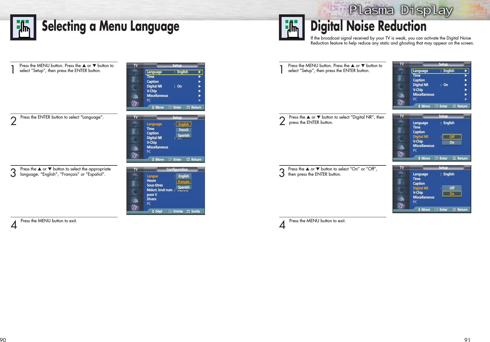 Selecting a Menu Language90 911Press the MENU button. Press the ▲or ▼button toselect “Setup”, then press the ENTER button.2 Press the ENTER button to select “Language”.3 Press the ▲or ▼button to select the appropriatelanguage: “English”, “Français” or “Español”.4 Press the MENU button to exit.Language : English√Time√Caption√Digital NR : On√V-Chip√Miscellaneous√PC√SetupTVMove Enter ReturnLanguage : EnglishTimeCaptionDigital NR : OnV-ChipMiscellaneousPCSetupTVMove Enter ReturnEnglishFrench Spanish Langue : FrançaisHeureSous-titresRéduct. bruit num.:Marchepuce VDiversPCConfigurationTVDépl Entrée SortieEnglishFrançaisSpanish Digital Noise ReductionIf the broadcast signal received by your TV is weak, you can activate the Digital Noise Reduction feature to help reduce any static and ghosting that may appear on the screen.1Press the MENU button. Press the ▲or ▼button toselect “Setup”, then press the ENTER button.2 Press the ▲or ▼button to select “Digital NR”, thenpress the ENTER button.3Press the ▲or ▼button to select “On” or “Off”,then press the ENTER button.4 Press the MENU button to exit.Language : English√Time√Caption√Digital NR : On√V-Chip√Miscellaneous√PC√SetupTVMove Enter ReturnLanguage : EnglishTimeCaptionDigital NR : OnV-ChipMiscellaneousPCSetupTVMove Enter ReturnLanguage : EnglishTimeCaptionDigital NR : OnV-ChipMiscellaneousPCSetupTVMove Enter ReturnOffOnOffOn