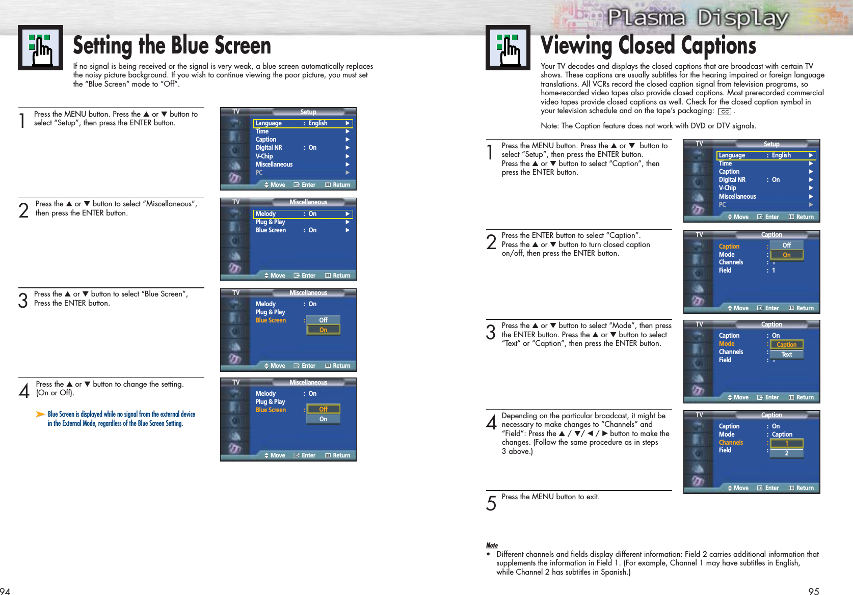 9594Setting the Blue ScreenIf no signal is being received or the signal is very weak, a blue screen automatically replacesthe noisy picture background. If you wish to continue viewing the poor picture, you must setthe “Blue Screen“ mode to “Off“.1Press the MENU button. Press the ▲or ▼button toselect “Setup”, then press the ENTER button.2 Press the ▲or ▼button to select “Miscellaneous”,then press the ENTER button.3Press the ▲or ▼button to select “Blue Screen”,Press the ENTER button.4 Press the ▲or ▼button to change the setting.(On or Off).Language : English√Time√Caption√Digital NR : On√V-Chip√Miscellaneous√PC√SetupTVMove Enter Return➤➤Blue Screen is displayed while no signal from the external devicein the External Mode, regardless of the Blue Screen Setting.Melody : On√Plug &amp; Play√Blue Screen : On√MiscellaneousTVMove Enter ReturnMelody : OnPlug &amp; PlayBlue Screen : OnMiscellaneousTVMove Enter ReturnMelody : OnPlug &amp; PlayBlue Screen : OnMiscellaneousTVMove Enter ReturnOffOnOffOn1Press the MENU button. Press the ▲or ▼button toselect “Setup”, then press the ENTER button. Press the ▲or ▼button to select “Caption”, then press the ENTER button.2Press the ENTER button to select “Caption”.Press the ▲or ▼button to turn closed caption on/off, then press the ENTER button.3Press the ▲or ▼button to select “Mode”, then pressthe ENTER button. Press the ▲or ▼button to select “Text” or “Caption”, then press the ENTER button.4Depending on the particular broadcast, it might benecessary to make changes to “Channels” and “Field”: Press the ▲/ ▼/ œ /√ button to make the changes. (Follow the same procedure as in steps 3 above.)5Press the MENU button to exit.Note•Different channels and fields display different information: Field 2 carries additional information thatsupplements the information in Field 1. (For example, Channel 1 may have subtitles in English,while Channel 2 has subtitles in Spanish.)Viewing Closed CaptionsYour TV decodes and displays the closed captions that are broadcast with certain TVshows. These captions are usually subtitles for the hearing impaired or foreign languagetranslations. All VCRs record the closed caption signal from television programs, sohome-recorded video tapes also provide closed captions. Most prerecorded commercialvideo tapes provide closed captions as well. Check for the closed caption symbol inyour television schedule and on the tape’s packaging:  . Note: The Caption feature does not work with DVD or DTV signals.Language : English√Time√Caption√Digital NR : On√V-Chip√Miscellaneous√PC√SetupTVMove Enter ReturnCaption : OnMode : CaptionChannels : 1Field : 1CaptionTVMove Enter ReturnOffOnCaption : OnMode : CaptionChannels : 1Field : 1CaptionTVMove Enter ReturnCaptionTextCaption : OnMode : CaptionChannels : 1Field : 1CaptionTVMove Enter Return12