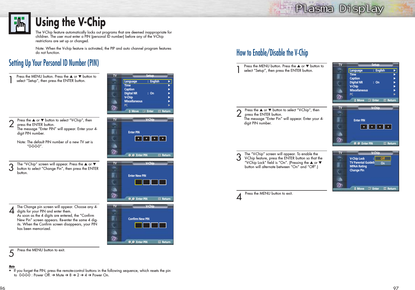 96 97Using the V-ChipThe V-Chip feature automatically locks out programs that are deemed inappropriate forchildren. The user must enter a PIN (personal ID number) before any of the V-Chiprestrictions are set up or changed.Note: When the V-chip feature is activated, the PIP and auto channel program featuresdo not function.Setting Up Your Personal ID Number (PIN)1Press the MENU button. Press the ▲or ▼button toselect “Setup”, then press the ENTER button. 2 Press the ▲or ▼button to select “V-Chip”, then press the ENTER button.The message “Enter PIN” will appear. Enter your 4-digit PIN number.Note: The default PIN number of a new TV set is “0-0-0-0”.3The “V-Chip” screen will appear. Press the ▲or ▼button to select “Change Pin”, then press the ENTERbutton.4The Change pin screen will appear. Choose any 4-digits for your PIN and enter them.As soon as the 4 digits are entered, the “Confirm New Pin” screen appears. Re-enter the same 4 dig-its. When the Confirm screen disappears, your PIN has been memorized.5 Press the MENU button to exit.Note•If you forget the PIN, press the remote-control buttons in the following sequence, which resets the pinto  0-0-0-0 : Power Off. ➔ Mute ➔8 ➔2 ➔4 ➔Power On.How to Enable/Disable the V-Chip1Press the MENU button. Press the ▲or ▼button toselect “Setup”, then press the ENTER button. 2 Press the ▲or ▼button to select “V-Chip”, thenpress the ENTER button.The message “Enter Pin” will appear. Enter your 4-digit PIN number. 3The “V-Chip” screen will appear. To enable the V-Chip feature, press the ENTER button so that the “V-Chip Lock” field is “On”. (Pressing the ▲or ▼button will alternate between “On” and “Off”.)4 Press the MENU button to exit.Language : English√Time√Caption√Digital NR : On√V-Chip√Miscellaneous√PC√SetupTVMove Enter ReturnLanguage : English√Time√Caption√Digital NR : On√V-Chip√Miscellaneous√PC√SetupTVMove Enter ReturnEnter PINV-ChipTVEnter PIN Return****Enter PINV-ChipTVEnter PIN Return****Enter New PINV-ChipTVEnter PIN ReturnConfirm New PINV-ChipTVEnter PIN ReturnV-Chip Lock : OffTV Parental GuidelinesMPAA RatingChange PinV-ChipTVMove Enter ReturnOffOn
