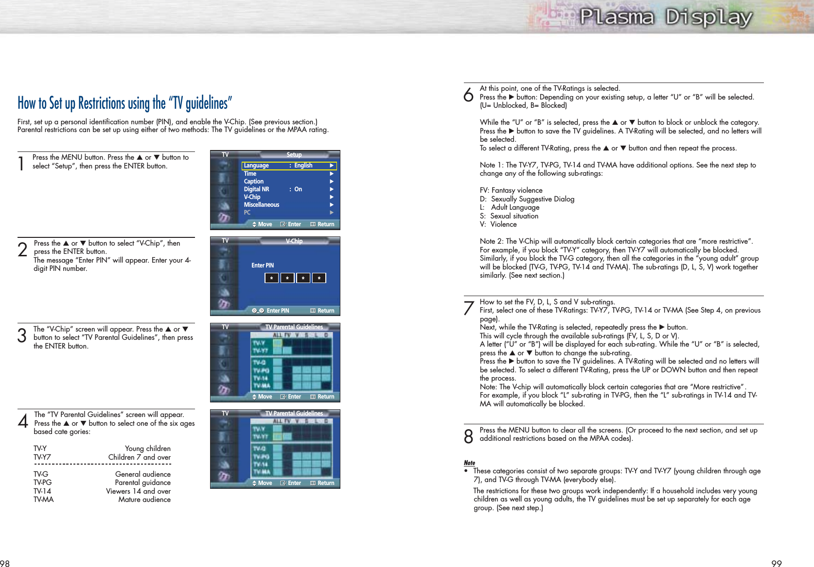 98How to Set up Restrictions using the “TV guidelines”First, set up a personal identification number (PIN), and enable the V-Chip. (See previous section.)Parental restrictions can be set up using either of two methods: The TV guidelines or the MPAA rating.1Press the MENU button. Press the ▲or ▼button toselect “Setup”, then press the ENTER button.2 Press the ▲or ▼button to select “V-Chip”, then press the ENTER button.The message “Enter PIN” will appear. Enter your 4- digit PIN number. 3The “V-Chip” screen will appear. Press the ▲or ▼button to select “TV Parental Guidelines”, then pressthe ENTER button.4 The “TV Parental Guidelines” screen will appear.Press the ▲or ▼button to select one of the six agesbased cate gories:TV-Y Young childrenTV-Y7 Children 7 and overTV-G General audienceTV-PG Parental guidanceTV-14 Viewers 14 and overTV-MA Mature audience996At this point, one of the TV-Ratings is selected. Press the √button: Depending on your existing setup, a letter “U” or “B” will be selected.(U= Unblocked, B= Blocked)While the “U” or “B” is selected, press the ▲or ▼button to block or unblock the category.Press the √button to save the TV guidelines. A TV-Rating will be selected, and no letters will be selected.To select a different TV-Rating, press the ▲or ▼button and then repeat the process.Note 1: The TV-Y7, TV-PG, TV-14 and TV-MA have additional options. See the next step to change any of the following sub-ratings:FV: Fantasy violenceD:  Sexually Suggestive DialogL:   Adult LanguageS:  Sexual situationV:  ViolenceNote 2: The V-Chip will automatically block certain categories that are “more restrictive”.For example, if you block “TV-Y” category, then TV-Y7 will automatically be blocked.Similarly, if you block the TV-G category, then all the categories in the “young adult” group will be blocked (TV-G, TV-PG, TV-14 and TV-MA). The sub-ratings (D, L, S, V) work together similarly. (See next section.)7How to set the FV, D, L, S and V sub-ratings.First, select one of these TV-Ratings: TV-Y7, TV-PG, TV-14 or TV-MA (See Step 4, on previous page).Next, while the TV-Rating is selected, repeatedly press the √button. This will cycle through the available sub-ratings (FV, L, S, D or V).A letter (“U” or “B”) will be displayed for each sub-rating. While the “U” or “B” is selected, press the ▲or ▼button to change the sub-rating.Press the √ button to save the TV guidelines. A TV-Rating will be selected and no letters will be selected. To select a different TV-Rating, press the UP or DOWN button and then repeat the process.Note: The V-chip will automatically block certain categories that are “More restrictive” .For example, if you block “L” sub-rating in TV-PG, then the “L” sub-ratings in TV-14 and TV-MA will automatically be blocked.8Press the MENU button to clear all the screens. (Or proceed to the next section, and set upadditional restrictions based on the MPAA codes).Note•These categories consist of two separate groups: TV-Y and TV-Y7 (young children through age7), and TV-G through TV-MA (everybody else).The restrictions for these two groups work independently: If a household includes very youngchildren as well as young adults, the TV guidelines must be set up separately for each agegroup. (See next step.)Language : English√Time√Caption√Digital NR : On√V-Chip√Miscellaneous√PC√SetupTVMove Enter ReturnTV Parental GuidelinesTVMove Enter ReturnEnter PINV-ChipTVEnter PIN Return****TV Parental GuidelinesTVMove Enter Return