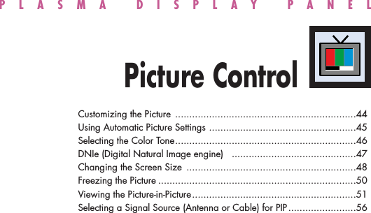 PLASMA DISPLAY PANELPicture ControlCustomizing the Picture ................................................................44Using Automatic Picture Settings ....................................................45Selecting the Color Tone................................................................46DNIe (Digital Natural Image engine)  ............................................47Changing the Screen Size ............................................................48Freezing the Picture ......................................................................50Viewing the Picture-in-Picture..........................................................51Selecting a Signal Source (Antenna or Cable) for PIP........................56