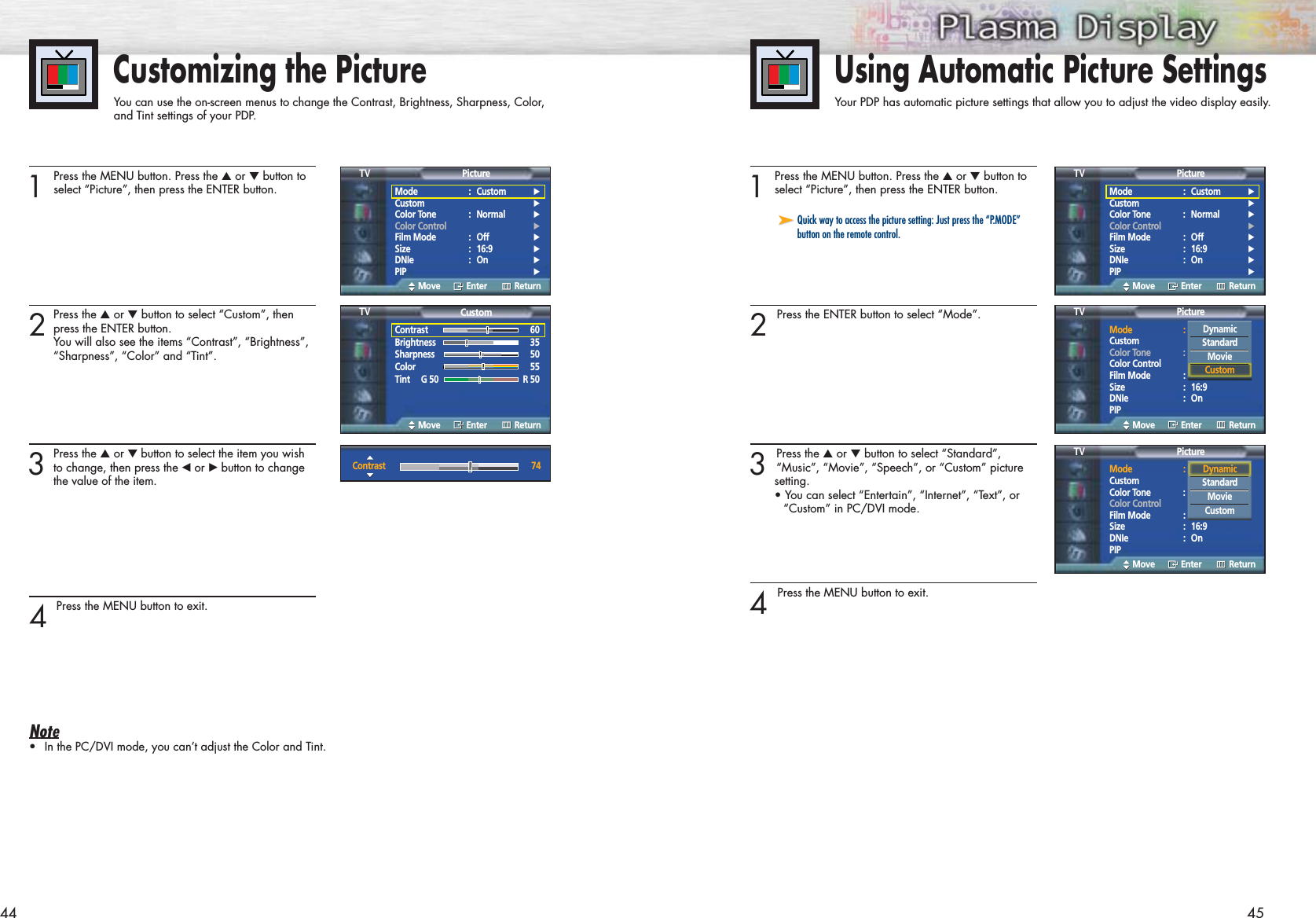 Customizing the PictureYou can use the on-screen menus to change the Contrast, Brightness, Sharpness, Color, and Tint settings of your PDP.451 Press the MENU button. Press the ▲or ▼button toselect “Picture”, then press the ENTER button.2 Press the ENTER button to select “Mode”.3 Press the ▲or ▼button to select “Standard”, “Music”, “Movie”, “Speech”, or “Custom” picture setting.• You can select “Entertain”, “Internet”, “Text”, or “Custom” in PC/DVI mode.4 Press the MENU button to exit. Using Automatic Picture SettingsYour PDP has automatic picture settings that allow you to adjust the video display easily.441 Press the MENU button. Press the ▲or ▼button toselect “Picture”, then press the ENTER button.2Press the ▲or ▼button to select “Custom”, thenpress the ENTER button.You will also see the items “Contrast”, “Brightness”,“Sharpness”, “Color” and “Tint”.3Press the ▲or ▼ button to select the item you wishto change, then press the œor √button to change the value of the item.4 Press the MENU button to exit.Note•In the PC/DVI mode, you can’t adjust the Color and Tint.➤➤Quick way to access the picture setting: Just press the “P.MODE”button on the remote control.Mode : Custom √Custom √Color Tone : Normal √Color Control √Film Mode : Off √Size : 16:9 √DNIe : On √PIP √PictureTVMove Enter ReturnMode : Custom √Custom √Color Tone : Normal √Color Control √Film Mode : Off √Size : 16:9 √DNIe : On √PIP √PictureTVMove Enter ReturnMode : CustomCustomColor Tone : NormalColor ControlFilm Mode : OffSize : 16:9DNIe : OnPIPPictureTVMove Enter ReturnContrast 60Brightness 35Sharpness 50Color 55Tint     G 50 R 50CustomTVMove Enter ReturnContrast 74DynamicStandardMovieCustomMode : CustomCustomColor Tone : NormalColor ControlFilm Mode : OffSize : 16:9DNIe : OnPIPPictureTVMove Enter ReturnDynamicStandardMovieCustom