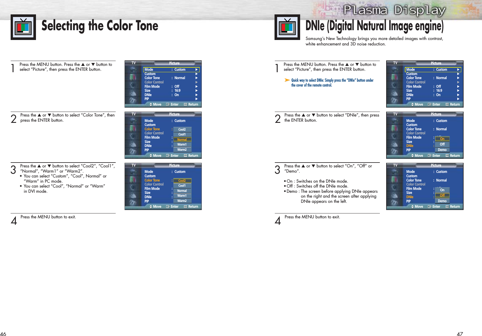 46Selecting the Color Tone1 Press the MENU button. Press the ▲or ▼button toselect “Picture”, then press the ENTER button.2 Press the ▲or ▼button to select “Color Tone”, thenpress the ENTER button.3 Press the ▲or ▼button to select “Cool2”, “Cool1”,“Normal”, “Warm1” or “Warm2”.•You can select “Custom”, “Cool”, Normal” or “Warm” in PC mode.•You can select “Cool”, “Normal” or “Warm” in DVI mode.4 Press the MENU button to exit.DNIe (Digital Natural Image engine)Samsung’s New Technology brings you more detailed images with contrast,white enhancement and 3D noise reduction.1 Press the MENU button. Press the ▲or ▼button toselect “Picture”, then press the ENTER button.2 Press the ▲or ▼button to select “DNIe”, then pressthe ENTER button. 3 Press the ▲or ▼button to select “On”, “Off” or“Demo”.•On : Switches on the DNIe mode.•Off : Switches off the DNIe mode.•Demo : The screen before applying DNIe appears on the right and the screen after applying DNIe appears on the left.4 Press the MENU button to exit.47➤➤Quick way to select DNIe: Simply press the “DNIe” button underthe cover of the remote control.Mode : Custom √Custom √Color Tone : Normal √Color Control √Film Mode : Off √Size : 16:9 √DNIe : On √PIP √PictureTVMove Enter ReturnMode : Custom √Custom √Color Tone : Normal √Color Control √Film Mode : Off √Size : 16:9 √DNIe : On √PIP √PictureTVMove Enter ReturnMode : CustomCustomColor Tone : NormalColor ControlFilm Mode : OffSize : 16:9DNIe : OnPIPPictureTVMove Enter ReturnCool2Cool1NormalWarm1Warm2Mode : CustomCustomColor Tone : NormalColor ControlFilm Mode : OffSize : 16:9DNIe : OnPIPPictureTVMove Enter ReturnMode : CustomCustomColor Tone : NormalColor ControlFilm Mode : OffSize : 16:9DNIe : OnPIPPictureTVMove Enter ReturnCool2Cool1NormalWarm1Warm2On Off DemoMode : CustomCustomColor Tone : NormalColor ControlFilm Mode : OffSize : 16:9DNIe : OnPIPPictureTVMove Enter ReturnOnOffDemo
