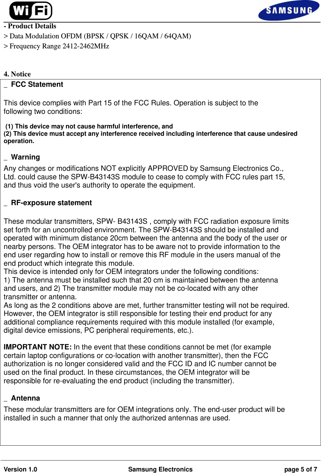                                                                                                                                         Version 1.0  Samsung Electronics  page 5 of 7   - Product Details &gt; Data Modulation OFDM (BPSK / QPSK / 16QAM / 64QAM) &gt; Frequency Range 2412-2462MHz                                   4. Notice _ FCC Statement  This device complies with Part 15 of the FCC Rules. Operation is subject to the following two conditions:   (1) This device may not cause harmful interference, and  (2) This device must accept any interference received including interference that cause undesired operation.   _ Warning Any changes or modifications NOT explicitly APPROVED by Samsung Electronics Co., Ltd. could cause the SPW-B43143S module to cease to comply with FCC rules part 15, and thus void the user&apos;s authority to operate the equipment.  _ RF-exposure statement  These modular transmitters, SPW- B43143S , comply with FCC radiation exposure limits set forth for an uncontrolled environment. The SPW-B43143S should be installed and operated with minimum distance 20cm between the antenna and the body of the user or nearby persons. The OEM integrator has to be aware not to provide information to the end user regarding how to install or remove this RF module in the users manual of the end product which integrate this module. This device is intended only for OEM integrators under the following conditions: 1) The antenna must be installed such that 20 cm is maintained between the antenna and users, and 2) The transmitter module may not be co-located with any other transmitter or antenna. As long as the 2 conditions above are met, further transmitter testing will not be required. However, the OEM integrator is still responsible for testing their end product for any additional compliance requirements required with this module installed (for example, digital device emissions, PC peripheral requirements, etc.).  IMPORTANT NOTE: In the event that these conditions cannot be met (for example certain laptop configurations or co-location with another transmitter), then the FCC authorization is no longer considered valid and the FCC ID and IC number cannot be used on the final product. In these circumstances, the OEM integrator will be responsible for re-evaluating the end product (including the transmitter).  _ Antenna These modular transmitters are for OEM integrations only. The end-user product will be installed in such a manner that only the authorized antennas are used.    