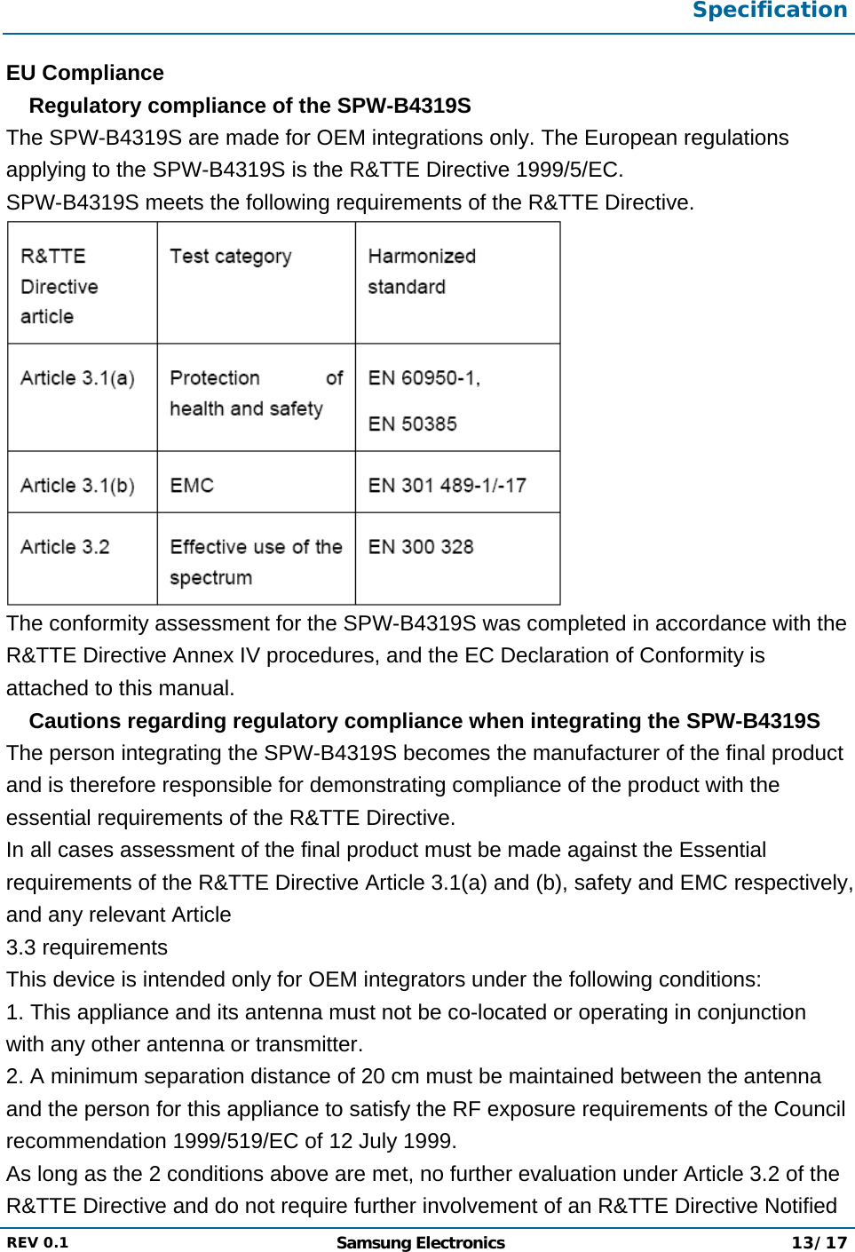  Specification  REV 0.1  Samsung Electronics 13/17  EU Compliance  Regulatory compliance of the SPW-B4319S  The SPW-B4319S are made for OEM integrations only. The European regulations applying to the SPW-B4319S is the R&amp;TTE Directive 1999/5/EC. SPW-B4319S meets the following requirements of the R&amp;TTE Directive.  The conformity assessment for the SPW-B4319S was completed in accordance with the R&amp;TTE Directive Annex IV procedures, and the EC Declaration of Conformity is attached to this manual.  Cautions regarding regulatory compliance when integrating the SPW-B4319S  The person integrating the SPW-B4319S becomes the manufacturer of the final product and is therefore responsible for demonstrating compliance of the product with the essential requirements of the R&amp;TTE Directive. In all cases assessment of the final product must be made against the Essential requirements of the R&amp;TTE Directive Article 3.1(a) and (b), safety and EMC respectively, and any relevant Article 3.3 requirements This device is intended only for OEM integrators under the following conditions: 1. This appliance and its antenna must not be co-located or operating in conjunction with any other antenna or transmitter. 2. A minimum separation distance of 20 cm must be maintained between the antenna and the person for this appliance to satisfy the RF exposure requirements of the Council recommendation 1999/519/EC of 12 July 1999. As long as the 2 conditions above are met, no further evaluation under Article 3.2 of the R&amp;TTE Directive and do not require further involvement of an R&amp;TTE Directive Notified 