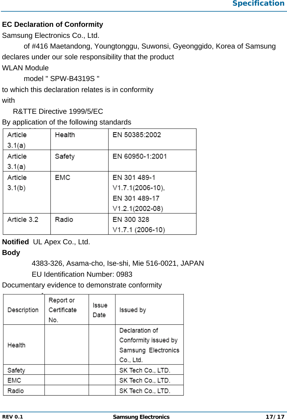  Specification  REV 0.1  Samsung Electronics 17/17  EC Declaration of Conformity Samsung Electronics Co., Ltd. of #416 Maetandong, Youngtonggu, Suwonsi, Gyeonggido, Korea of Samsung  declares under our sole responsibility that the product WLAN Module model &quot; SPW-B4319S &quot; to which this declaration relates is in conformity with R&amp;TTE Directive 1999/5/EC By application of the following standards  Notified  UL Apex Co., Ltd. Body 4383-326, Asama-cho, Ise-shi, Mie 516-0021, JAPAN EU Identification Number: 0983 Documentary evidence to demonstrate conformity  