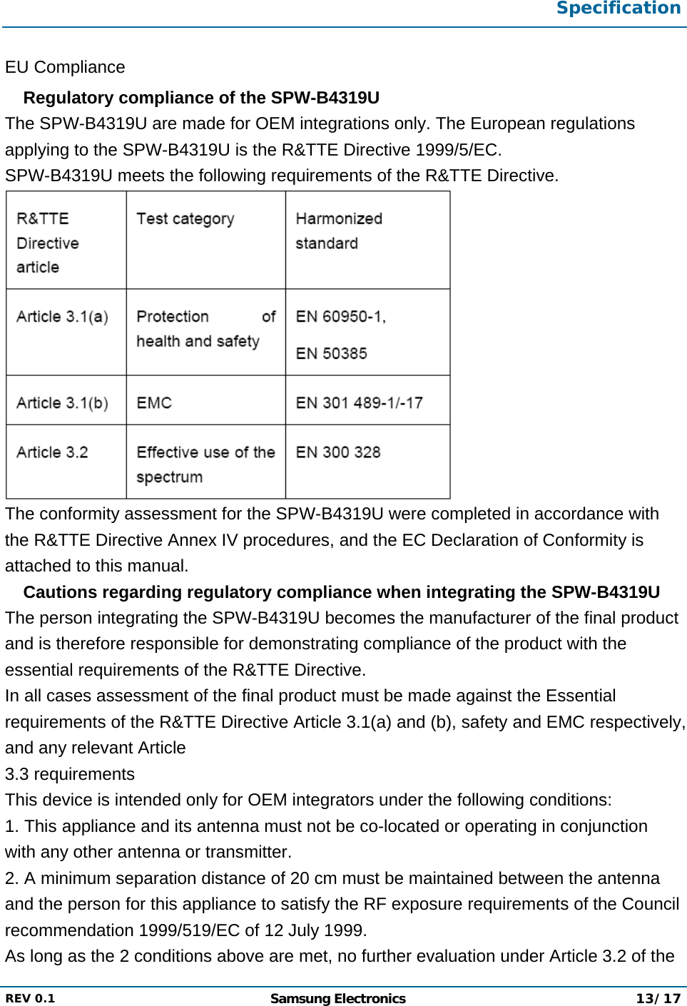  Specification  REV 0.1  Samsung Electronics 13/17  EU Compliance  Regulatory compliance of the SPW-B4319U The SPW-B4319U are made for OEM integrations only. The European regulations applying to the SPW-B4319U is the R&amp;TTE Directive 1999/5/EC. SPW-B4319U meets the following requirements of the R&amp;TTE Directive.  The conformity assessment for the SPW-B4319U were completed in accordance with the R&amp;TTE Directive Annex IV procedures, and the EC Declaration of Conformity is attached to this manual.  Cautions regarding regulatory compliance when integrating the SPW-B4319U The person integrating the SPW-B4319U becomes the manufacturer of the final product and is therefore responsible for demonstrating compliance of the product with the essential requirements of the R&amp;TTE Directive. In all cases assessment of the final product must be made against the Essential requirements of the R&amp;TTE Directive Article 3.1(a) and (b), safety and EMC respectively, and any relevant Article 3.3 requirements This device is intended only for OEM integrators under the following conditions: 1. This appliance and its antenna must not be co-located or operating in conjunction with any other antenna or transmitter. 2. A minimum separation distance of 20 cm must be maintained between the antenna and the person for this appliance to satisfy the RF exposure requirements of the Council recommendation 1999/519/EC of 12 July 1999. As long as the 2 conditions above are met, no further evaluation under Article 3.2 of the 