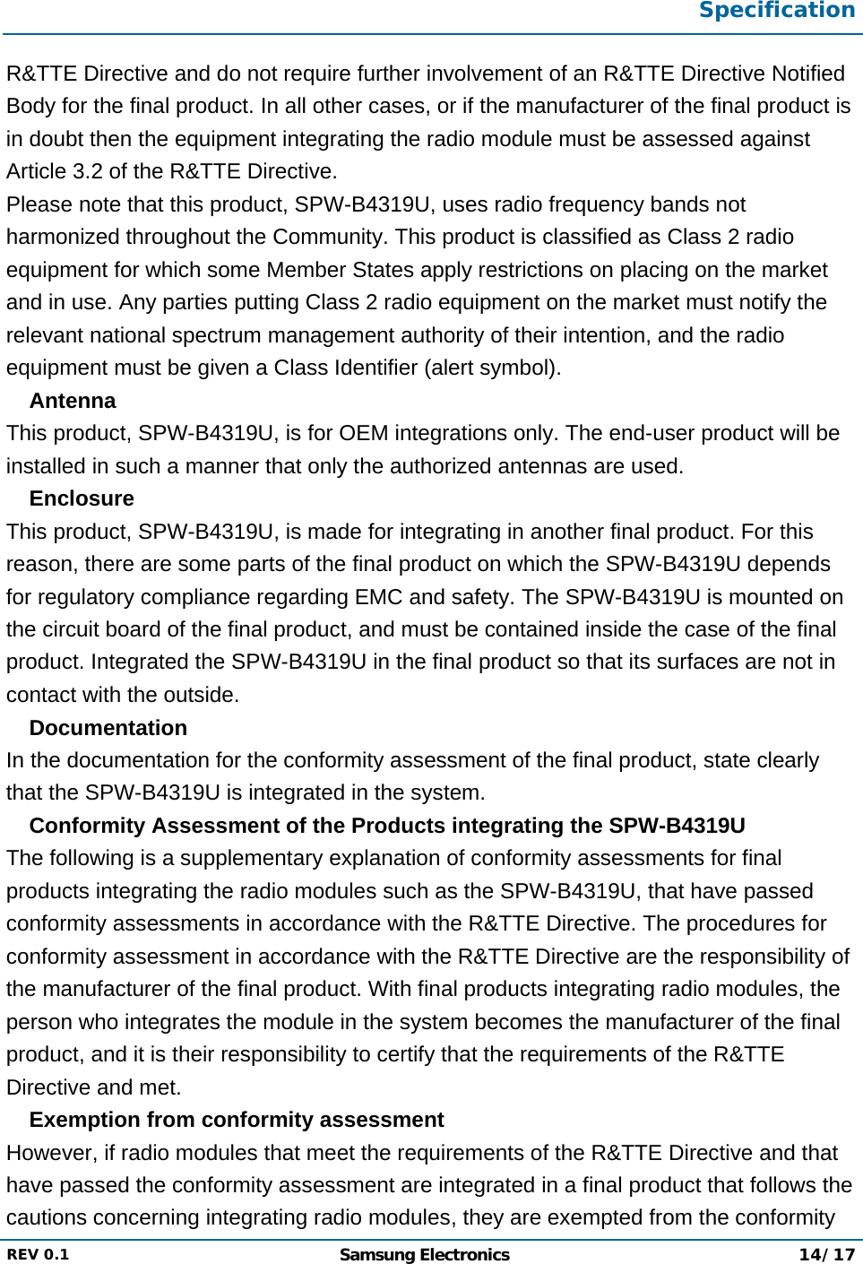  Specification  REV 0.1  Samsung Electronics 14/17  R&amp;TTE Directive and do not require further involvement of an R&amp;TTE Directive Notified Body for the final product. In all other cases, or if the manufacturer of the final product is in doubt then the equipment integrating the radio module must be assessed against  Article 3.2 of the R&amp;TTE Directive. Please note that this product, SPW-B4319U, uses radio frequency bands not harmonized throughout the Community. This product is classified as Class 2 radio equipment for which some Member States apply restrictions on placing on the market and in use. Any parties putting Class 2 radio equipment on the market must notify the relevant national spectrum management authority of their intention, and the radio equipment must be given a Class Identifier (alert symbol).  Antenna This product, SPW-B4319U, is for OEM integrations only. The end-user product will be installed in such a manner that only the authorized antennas are used.  Enclosure This product, SPW-B4319U, is made for integrating in another final product. For this reason, there are some parts of the final product on which the SPW-B4319U depends for regulatory compliance regarding EMC and safety. The SPW-B4319U is mounted on the circuit board of the final product, and must be contained inside the case of the final product. Integrated the SPW-B4319U in the final product so that its surfaces are not in contact with the outside.  Documentation In the documentation for the conformity assessment of the final product, state clearly that the SPW-B4319U is integrated in the system.  Conformity Assessment of the Products integrating the SPW-B4319U The following is a supplementary explanation of conformity assessments for final products integrating the radio modules such as the SPW-B4319U, that have passed conformity assessments in accordance with the R&amp;TTE Directive. The procedures for conformity assessment in accordance with the R&amp;TTE Directive are the responsibility of the manufacturer of the final product. With final products integrating radio modules, the person who integrates the module in the system becomes the manufacturer of the final product, and it is their responsibility to certify that the requirements of the R&amp;TTE Directive and met.  Exemption from conformity assessment However, if radio modules that meet the requirements of the R&amp;TTE Directive and that have passed the conformity assessment are integrated in a final product that follows the cautions concerning integrating radio modules, they are exempted from the conformity 