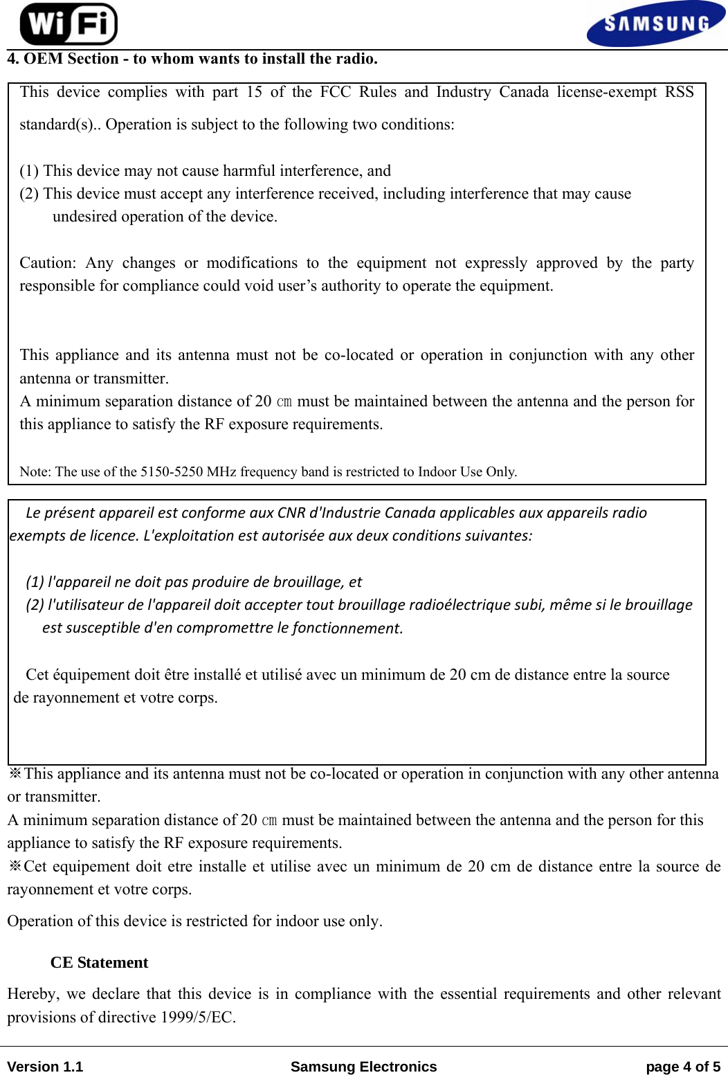 Version 1.1  Samsung Electronics  page 4 of 54.    ※This appliance and its antenna must not be co-located or operation in conjunction with any other antenna or transmitter. A minimum separation distance of 20 ㎝ must be maintained between the antenna and the person for this appliance to satisfy the RF exposure requirements. ※Cet equipement doit etre installe et utilise avec un minimum de 20 cm de distance entre la source de rayonnement et votre corps. Operation of this device is restricted for indoor use only. CE Statement Hereby, we declare that this device is in compliance with the essential requirements and other relevant provisions of directive 1999/5/EC. OEM Section - to whom wants to install the radio.This device complies with part 15 of the FCC Rules and Industry Canada license-exempt RSS standard(s).. Operation is subject to the following two conditions:(1) This device may not cause harmful interference, and (2) This device must accept any interference received, including interference that may cause  undesired operation of the device. Caution: Any changes or modifications to the equipment not expressly approved by the party responsible for compliance could void user’s authority to operate the equipment. This appliance and its antenna must not be co-located or operation in conjunction with any other antenna or transmitter. A minimum separation distance of 20 ㎝ must be maintained between the antenna and the person for this appliance to satisfy the RF exposure requirements. Note: The use of the 5150-5250 MHz frequency band is restricted to Indoor Use Only. LeprésentappareilestconformeauxCNRd&apos;IndustrieCanadaapplicablesauxappareilsradioexemptsdelicence.L&apos;exploitationestautoriséeauxdeuxconditionssuivantes:(1)l&apos;appareilnedoitpasproduiredebrouillage,et(2)l&apos;utilisateurdel&apos;appareildoitacceptertoutbrouillageradioélectriquesubi,mêmesilebrouillageestsusceptibled&apos;encompromettrelefonctionnement.Cet équipement doit être installé et utilisé avec un minimum de 20 cm de distance entre la source  de rayonnement et votre corps. 