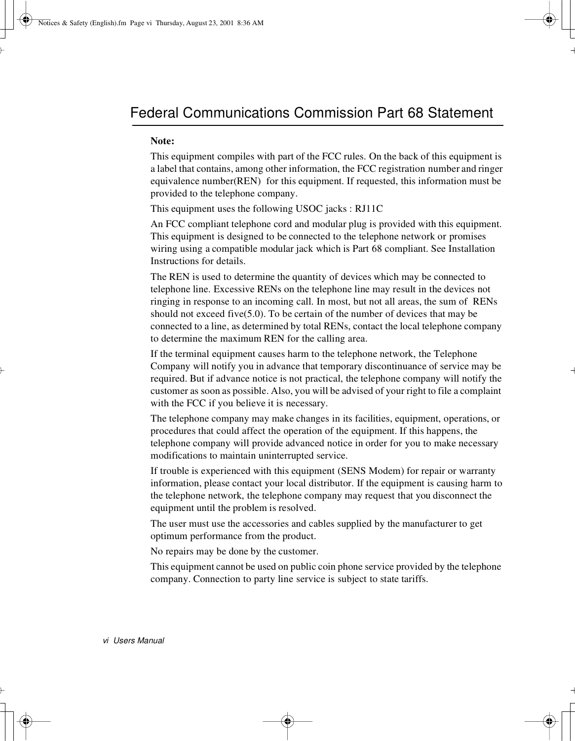 vi Users ManualFederal Communications Commission Part 68 StatementNote:This equipment compiles with part of the FCC rules. On the back of this equipment isa label that contains, among other information, the FCC registration number and ringerequivalence number(REN) for this equipment. If requested, this information must beprovided to the telephone company.This equipment uses the following USOC jacks : RJ11CAn FCC compliant telephone cord and modular plug is provided with this equipment.This equipment is designed to be connected to the telephone network or promiseswiring using a compatible modular jack which is Part 68 compliant. See InstallationInstructions for details.The REN is used to determine the quantity of devices which may be connected totelephone line. Excessive RENs on the telephone line may result in the devices notringing in response to an incoming call. In most, but not all areas, the sum of RENsshould not exceed five(5.0). To be certain of the number of devices that may beconnected to a line, as determined by total RENs, contact the local telephone companyto determine the maximum REN for the calling area.If the terminal equipment causes harm to the telephone network, the TelephoneCompany will notify you in advance that temporary discontinuance of service may berequired. But if advance notice is not practical, the telephone company will notify thecustomer as soon as possible. Also, you will be advised of your right to file a complaintwith the FCC if you believe it is necessary.The telephone company may make changes in its facilities, equipment, operations, orprocedures that could affect the operation of the equipment. If this happens, thetelephone company will provide advanced notice in order for you to make necessarymodifications to maintain uninterrupted service.If trouble is experienced with this equipment (SENS Modem) for repair or warrantyinformation, please contact your local distributor. If the equipment is causing harm tothe telephone network, the telephone company may request that you disconnect theequipment until the problem is resolved.The user must use the accessories and cables supplied by the manufacturer to getoptimum performance from the product.No repairs may be done by the customer.This equipment cannot be used on public coin phone service provided by the telephonecompany. Connection to party line service is subject to state tariffs.Notices &amp; Safety (English).fm Page vi Thursday, August 23, 2001 8:36 AM