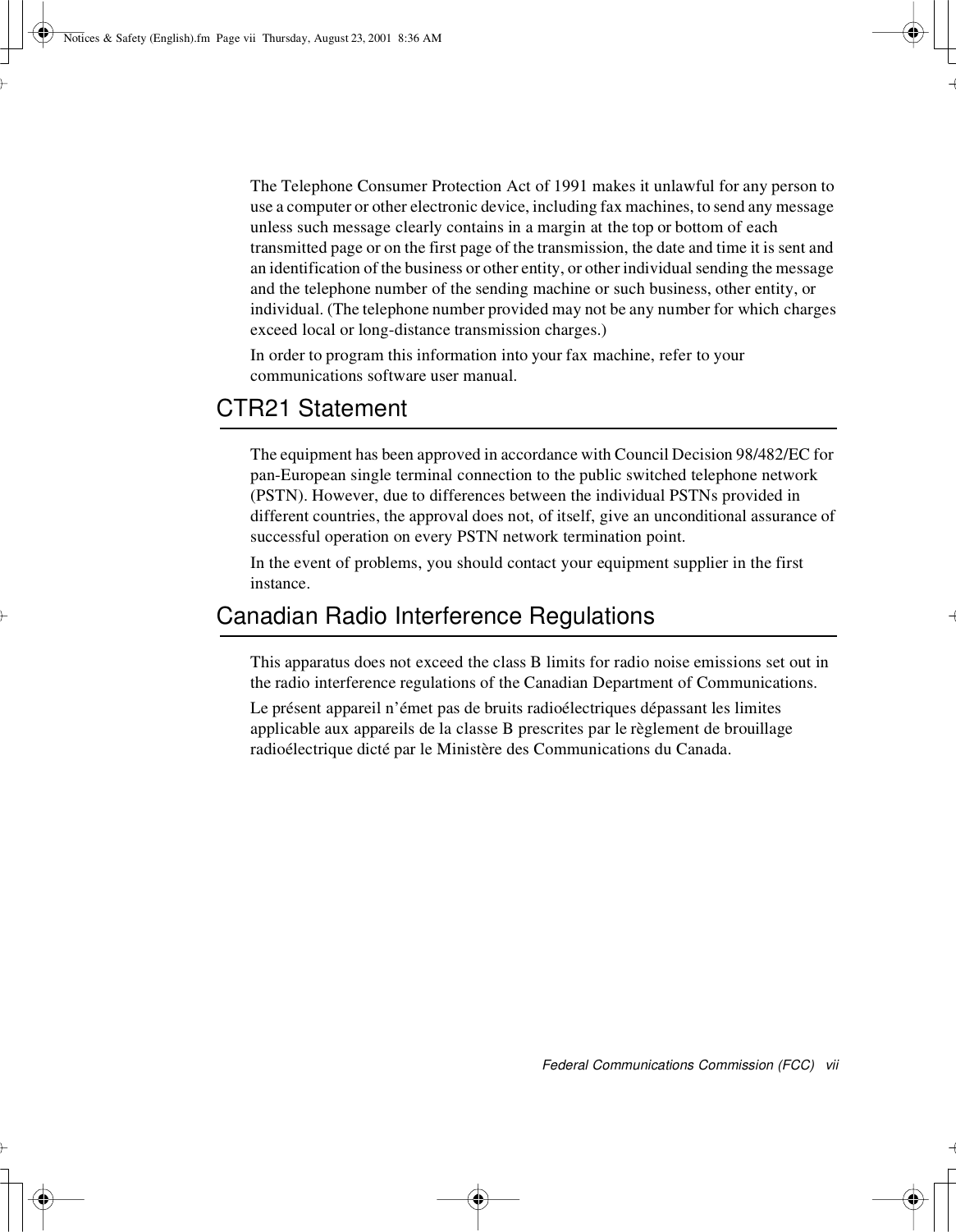 Federal Communications Commission (FCC) viiThe Telephone Consumer Protection Act of 1991 makes it unlawful for any person touse a computer or other electronic device, including fax machines, to send any messageunless such message clearly contains in a margin at the top or bottom of eachtransmitted page or on the first page of the transmission, the date and time it is sent andan identification of the business or other entity, or other individual sending the messageand the telephone number of the sending machine or such business, other entity, orindividual. (The telephone number provided may not be any number for which chargesexceed local or long-distance transmission charges.)In order to program this information into your fax machine, refer to yourcommunications software user manual.CTR21 StatementThe equipment has been approved in accordance with Council Decision 98/482/EC forpan-European single terminal connection to the public switched telephone network(PSTN). However, due to differences between the individual PSTNs provided indifferent countries, the approval does not, of itself, give an unconditional assurance ofsuccessful operation on every PSTN network termination point.In the event of problems, you should contact your equipment supplier in the firstinstance.Canadian Radio Interference RegulationsThis apparatus does not exceed the class B limits for radio noise emissions set out inthe radio interference regulations of the Canadian Department of Communications.Le présent appareil n’émet pas de bruits radioélectriques dépassant les limitesapplicable aux appareils de la classe B prescrites par le règlement de brouillageradioélectrique dicté par le Ministère des Communications du Canada.Notices &amp; Safety (English).fm Page vii Thursday, August 23, 2001 8:36 AM