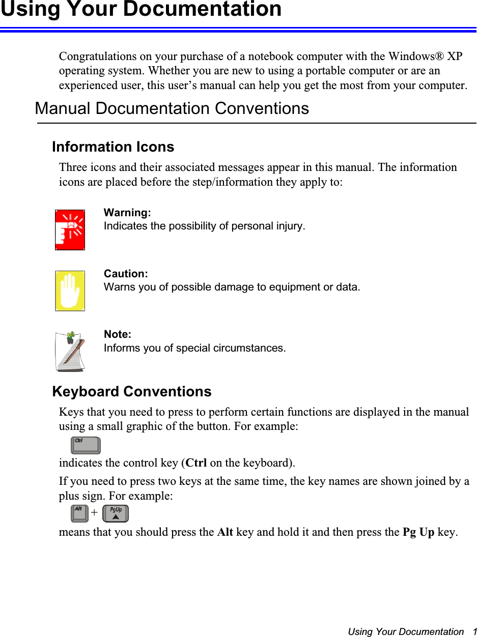 Using Your Documentation   1Using Your DocumentationCongratulations on your purchase of a notebook computer with the Windows® XP operating system. Whether you are new to using a portable computer or are an experienced user, this user’s manual can help you get the most from your computer.Manual Documentation ConventionsInformation IconsThree icons and their associated messages appear in this manual. The information icons are placed before the step/information they apply to:Warning:Indicates the possibility of personal injury.Caution:Warns you of possible damage to equipment or data.Note:Informs you of special circumstances.Keyboard ConventionsKeys that you need to press to perform certain functions are displayed in the manual using a small graphic of the button. For example: indicates the control key (Ctrl on the keyboard). If you need to press two keys at the same time, the key names are shown joined by a plus sign. For example:means that you should press the Alt key and hold it and then press the Pg Up key.+