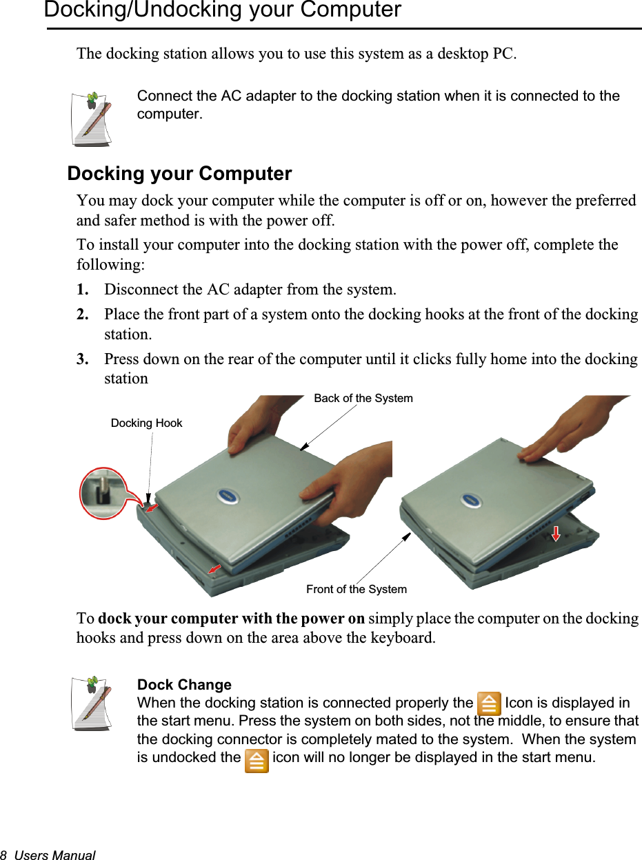8  Users ManualDocking/Undocking your ComputerThe docking station allows you to use this system as a desktop PC.Connect the AC adapter to the docking station when it is connected to the computer.Docking your ComputerYou may dock your computer while the computer is off or on, however the preferred and safer method is with the power off.To install your computer into the docking station with the power off, complete the following:1. Disconnect the AC adapter from the system.2. Place the front part of a system onto the docking hooks at the front of the docking station.3. Press down on the rear of the computer until it clicks fully home into the docking stationTo dock your computer with the power on simply place the computer on the docking hooks and press down on the area above the keyboard.Dock ChangeWhen the docking station is connected properly the   Icon is displayed in the start menu. Press the system on both sides, not the middle, to ensure that the docking connector is completely mated to the system.  When the system is undocked the   icon will no longer be displayed in the start menu.Front of the SystemBack of the SystemDocking Hook