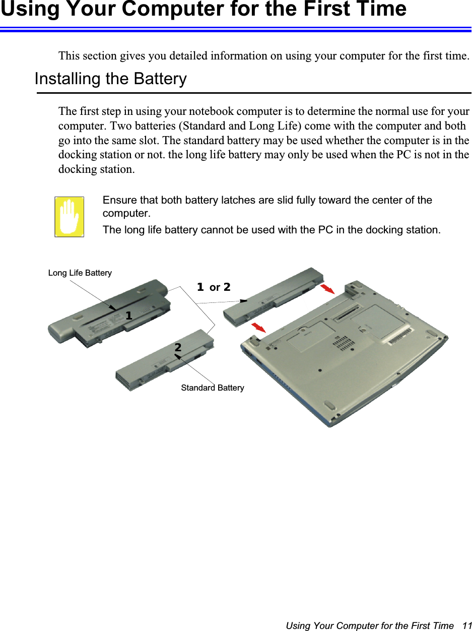 Using Your Computer for the First Time   11Using Your Computer for the First TimeThis section gives you detailed information on using your computer for the first time.Installing the BatteryThe first step in using your notebook computer is to determine the normal use for your computer. Two batteries (Standard and Long Life) come with the computer and both go into the same slot. The standard battery may be used whether the computer is in the docking station or not. the long life battery may only be used when the PC is not in the docking station.Ensure that both battery latches are slid fully toward the center of the computer.The long life battery cannot be used with the PC in the docking station.Long Life BatteryStandard Battery11 or 221122