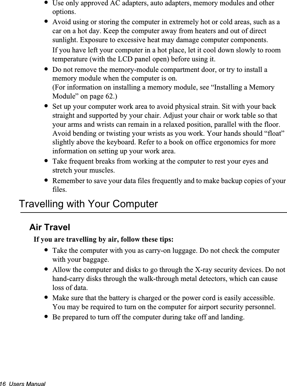 16  Users Manual&bull;Use only approved AC adapters, auto adapters, memory modules and other options.&bull;Avoid using or storing the computer in extremely hot or cold areas, such as a car on a hot day. Keep the computer away from heaters and out of direct sunlight. Exposure to excessive heat may damage computer components. If you have left your computer in a hot place, let it cool down slowly to room temperature (with the LCD panel open) before using it.&bull;Do not remove the memory-module compartment door, or try to install a memory module when the computer is on.   (For information on installing a memory module, see &ldquo;Installing a Memory Module&rdquo; on page 62.)&bull;Set up your computer work area to avoid physical strain. Sit with your back straight and supported by your chair. Adjust your chair or work table so that your arms and wrists can remain in a relaxed position, parallel with the floor. Avoid bending or twisting your wrists as you work. Your hands should &ldquo;float&rdquo; slightly above the keyboard. Refer to a book on office ergonomics for more information on setting up your work area.&bull;Take frequent breaks from working at the computer to rest your eyes and stretch your muscles. &bull;Remember to save your data files frequently and to make backup copies of your files.Travelling with Your ComputerAir TravelIf you are travelling by air, follow these tips:&bull;Take the computer with you as carry-on luggage. Do not check the computer with your baggage.&bull;Allow the computer and disks to go through the X-ray security devices. Do not hand-carry disks through the walk-through metal detectors, which can cause loss of data.&bull;Make sure that the battery is charged or the power cord is easily accessible. You may be required to turn on the computer for airport security personnel.&bull;Be prepared to turn off the computer during take off and landing.