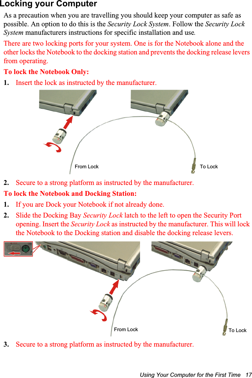 Using Your Computer for the First Time   17Locking your ComputerAs a precaution when you are travelling you should keep your computer as safe as possible. An option to do this is the Security Lock System. Follow the Security Lock System manufacturers instructions for specific installation and use. There are two locking ports for your system. One is for the Notebook alone and the other locks the Notebook to the docking station and prevents the docking release levers from operating.To lock the Notebook Only:1. Insert the lock as instructed by the manufacturer.2. Secure to a strong platform as instructed by the manufacturer.To lock the Notebook and Docking Station:1. If you are Dock your Notebook if not already done.2. Slide the Docking Bay Security Lock latch to the left to open the Security Port opening. Insert the Security Lock as instructed by the manufacturer. This will lock the Notebook to the Docking station and disable the docking release levers.3. Secure to a strong platform as instructed by the manufacturer.To LockFrom LockTo LockFrom Lock