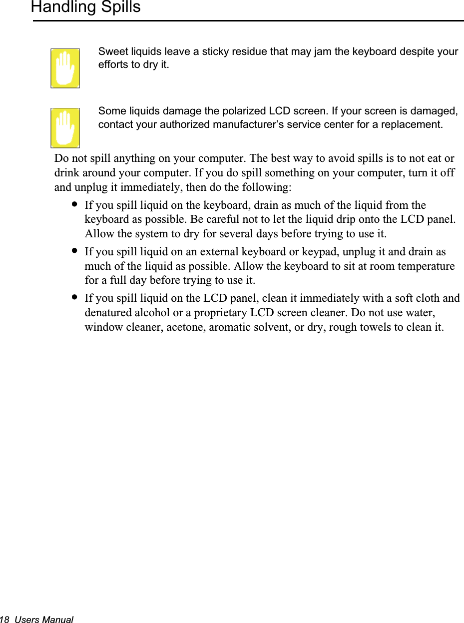 18  Users ManualHandling SpillsSweet liquids leave a sticky residue that may jam the keyboard despite your efforts to dry it.Some liquids damage the polarized LCD screen. If your screen is damaged, contact your authorized manufacturer&rsquo;s service center for a replacement.Do not spill anything on your computer. The best way to avoid spills is to not eat or drink around your computer. If you do spill something on your computer, turn it off and unplug it immediately, then do the following:&bull;If you spill liquid on the keyboard, drain as much of the liquid from the keyboard as possible. Be careful not to let the liquid drip onto the LCD panel. Allow the system to dry for several days before trying to use it.&bull;If you spill liquid on an external keyboard or keypad, unplug it and drain as much of the liquid as possible. Allow the keyboard to sit at room temperature for a full day before trying to use it.&bull;If you spill liquid on the LCD panel, clean it immediately with a soft cloth and denatured alcohol or a proprietary LCD screen cleaner. Do not use water, window cleaner, acetone, aromatic solvent, or dry, rough towels to clean it.