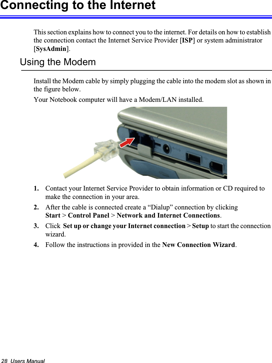 28  Users ManualConnecting to the InternetThis section explains how to connect you to the internet. For details on how to establish the connection contact the Internet Service Provider [ISP] or system administrator [SysAdmin].Using the ModemInstall the Modem cable by simply plugging the cable into the modem slot as shown in the figure below.   Your Notebook computer will have a Modem/LAN installed.1. Contact your Internet Service Provider to obtain information or CD required to make the connection in your area.2. After the cable is connected create a “Dialup” connection by clickingStart &gt; Control Panel &gt; Network and Internet Connections.3. Click  Set up or change your Internet connection &gt; Setup to start the connection wizard.4. Follow the instructions in provided in the New Connection Wizard.