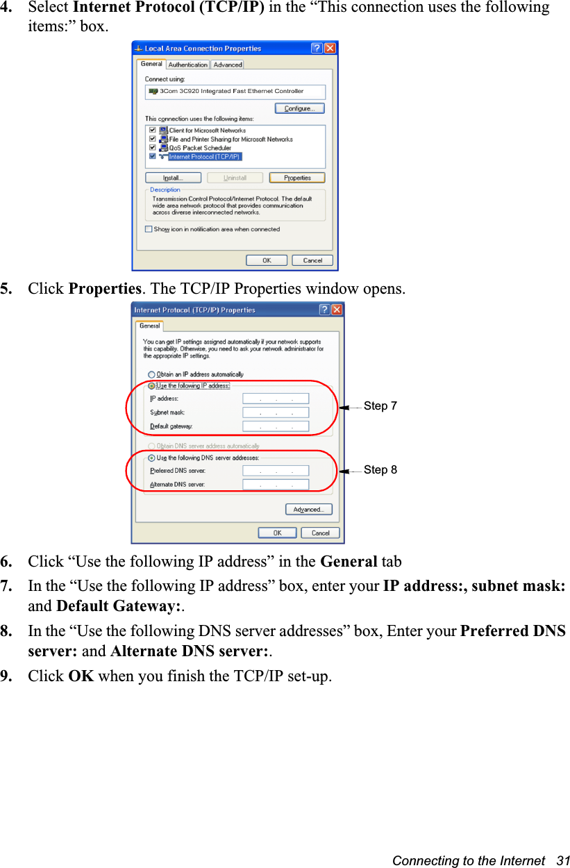 Connecting to the Internet   314. Select Internet Protocol (TCP/IP) in the “This connection uses the following items:” box.5. Click Properties. The TCP/IP Properties window opens.6. Click “Use the following IP address” in the General tab7. In the “Use the following IP address” box, enter your IP address:, subnet mask: and Default Gateway:.8. In the “Use the following DNS server addresses” box, Enter your Preferred DNS server: and Alternate DNS server:.9. Click OK when you finish the TCP/IP set-up.Step 8Step 7