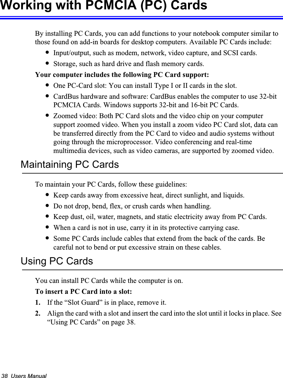 38  Users ManualWorking with PCMCIA (PC) CardsBy installing PC Cards, you can add functions to your notebook computer similar to those found on add-in boards for desktop computers. Available PC Cards include:•Input/output, such as modem, network, video capture, and SCSI cards.•Storage, such as hard drive and flash memory cards.Your computer includes the following PC Card support:•One PC-Card slot: You can install Type I or II cards in the slot.•CardBus hardware and software: CardBus enables the computer to use 32-bit PCMCIA Cards. Windows supports 32-bit and 16-bit PC Cards.•Zoomed video: Both PC Card slots and the video chip on your computer support zoomed video. When you install a zoom video PC Card slot, data can be transferred directly from the PC Card to video and audio systems without going through the microprocessor. Video conferencing and real-time multimedia devices, such as video cameras, are supported by zoomed video.Maintaining PC CardsTo maintain your PC Cards, follow these guidelines:•Keep cards away from excessive heat, direct sunlight, and liquids.•Do not drop, bend, flex, or crush cards when handling.•Keep dust, oil, water, magnets, and static electricity away from PC Cards.•When a card is not in use, carry it in its protective carrying case.•Some PC Cards include cables that extend from the back of the cards. Be careful not to bend or put excessive strain on these cables.Using PC CardsYou can install PC Cards while the computer is on.To insert a PC Card into a slot:1. If the “Slot Guard” is in place, remove it. 2. Align the card with a slot and insert the card into the slot until it locks in place. See “Using PC Cards” on page 38.
