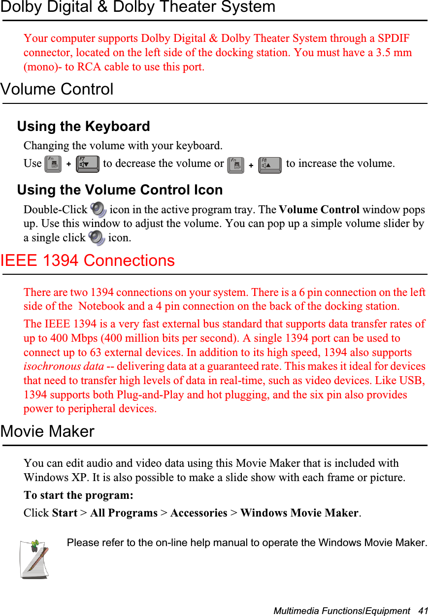 Multimedia Functions/Equipment   41Dolby Digital &amp; Dolby Theater SystemYour computer supports Dolby Digital &amp; Dolby Theater System through a SPDIF connector, located on the left side of the docking station. You must have a 3.5 mm (mono)- to RCA cable to use this port.Volume ControlUsing the KeyboardChanging the volume with your keyboard.Use   to decrease the volume or   to increase the volume.Using the Volume Control IconDouble-Click   icon in the active program tray. The Volume Control window pops up. Use this window to adjust the volume. You can pop up a simple volume slider by a single click   icon.IEEE 1394 ConnectionsThere are two 1394 connections on your system. There is a 6 pin connection on the left side of the  Notebook and a 4 pin connection on the back of the docking station.The IEEE 1394 is a very fast external bus standard that supports data transfer rates of up to 400 Mbps (400 million bits per second). A single 1394 port can be used to connect up to 63 external devices. In addition to its high speed, 1394 also supports isochronous data -- delivering data at a guaranteed rate. This makes it ideal for devices that need to transfer high levels of data in real-time, such as video devices. Like USB, 1394 supports both Plug-and-Play and hot plugging, and the six pin also provides power to peripheral devices.Movie MakerYou can edit audio and video data using this Movie Maker that is included with Windows XP. It is also possible to make a slide show with each frame or picture.To start the program: Click Start > All Programs > Accessories > Windows Movie Maker.Please refer to the on-line help manual to operate the Windows Movie Maker.++