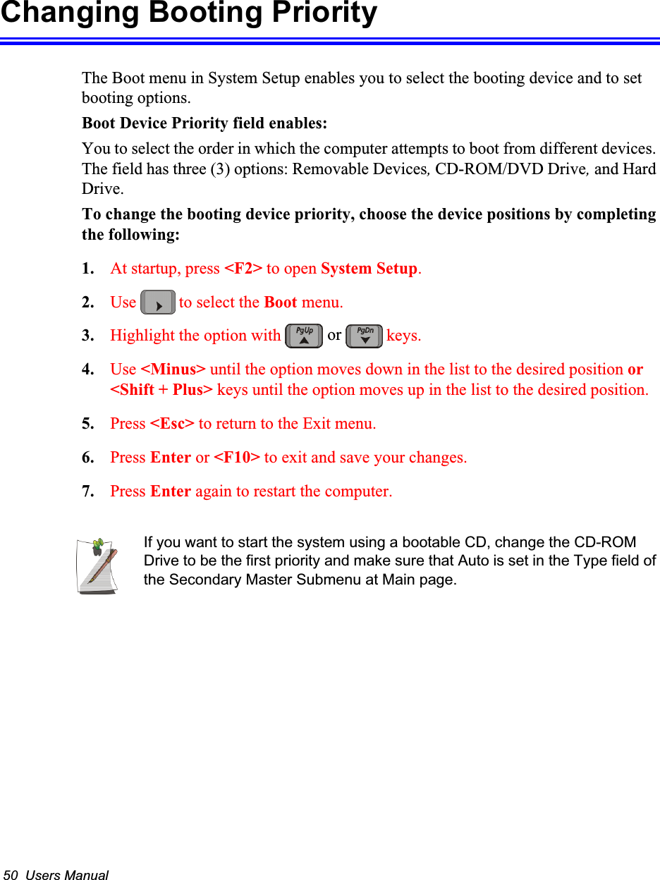 50  Users ManualChanging Booting PriorityThe Boot menu in System Setup enables you to select the booting device and to set booting options.Boot Device Priority field enables:You to select the order in which the computer attempts to boot from different devices. The field has three (3) options: Removable Devices, CD-ROM/DVD Drive, and Hard Drive.To change the booting device priority, choose the device positions by completing the following:1. At startup, press <F2> to open System Setup.2. Use   to select the Boot menu.3. Highlight the option with   keys.4. Use <Minus> until the option moves down in the list to the desired position or <Shift + Plus> keys until the option moves up in the list to the desired position.5. Press <Esc> to return to the Exit menu.6. Press Enter or <F10> to exit and save your changes.7. Press Enter again to restart the computer.If you want to start the system using a bootable CD, change the CD-ROM Drive to be the first priority and make sure that Auto is set in the Type field of the Secondary Master Submenu at Main page.or