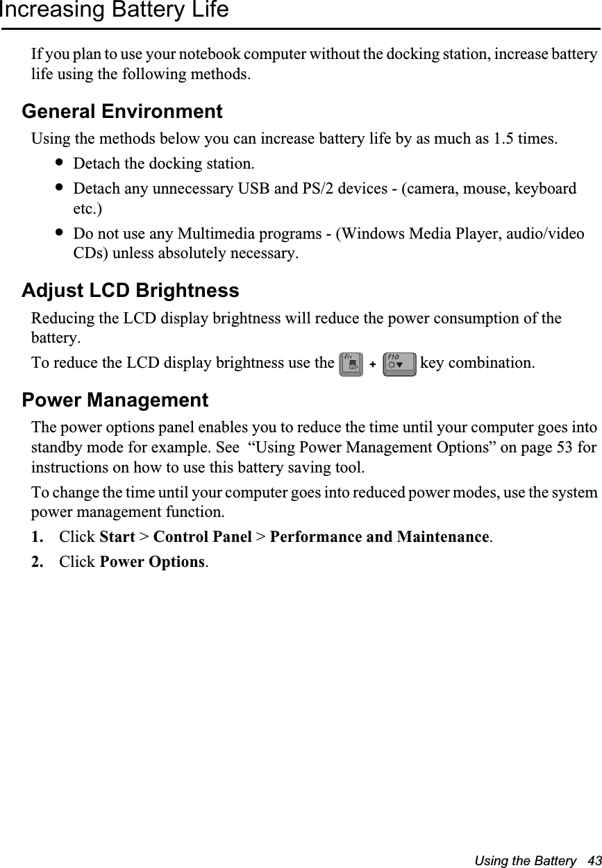 Using the Battery   43Increasing Battery LifeIf you plan to use your notebook computer without the docking station, increase battery life using the following methods.General EnvironmentUsing the methods below you can increase battery life by as much as 1.5 times.&bull;Detach the docking station.&bull;Detach any unnecessary USB and PS/2 devices - (camera, mouse, keyboard etc.)&bull;Do not use any Multimedia programs - (Windows Media Player, audio/video CDs) unless absolutely necessary.Adjust LCD BrightnessReducing the LCD display brightness will reduce the power consumption of the battery.To reduce the LCD display brightness use the   key combination.Power ManagementThe power options panel enables you to reduce the time until your computer goes into standby mode for example. See  &ldquo;Using Power Management Options&rdquo; on page 53 for instructions on how to use this battery saving tool.To change the time until your computer goes into reduced power modes, use the system power management function. 1. Click Start > Control Panel > Performance and Maintenance.2. Click Power Options.+