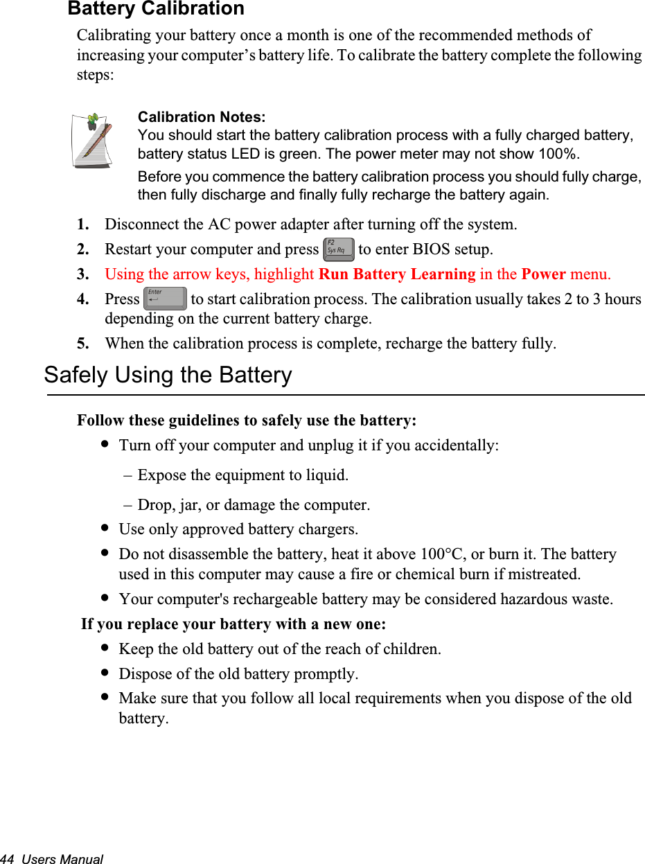 44  Users ManualBattery CalibrationCalibrating your battery once a month is one of the recommended methods of increasing your computer&rsquo;s battery life. To calibrate the battery complete the following steps:Calibration Notes:You should start the battery calibration process with a fully charged battery, battery status LED is green. The power meter may not show 100%.Before you commence the battery calibration process you should fully charge, then fully discharge and finally fully recharge the battery again.1. Disconnect the AC power adapter after turning off the system.2. Restart your computer and press   to enter BIOS setup.3. Using the arrow keys, highlight Run Battery Learning in the Power menu.4. Press   to start calibration process. The calibration usually takes 2 to 3 hours depending on the current battery charge.5. When the calibration process is complete, recharge the battery fully.Safely Using the BatteryFollow these guidelines to safely use the battery:&bull;Turn off your computer and unplug it if you accidentally:&ndash; Expose the equipment to liquid.&ndash; Drop, jar, or damage the computer.&bull;Use only approved battery chargers.&bull;Do not disassemble the battery, heat it above 100&deg;C, or burn it. The battery used in this computer may cause a fire or chemical burn if mistreated. &bull;Your computer's rechargeable battery may be considered hazardous waste. If you replace your battery with a new one:&bull;Keep the old battery out of the reach of children.&bull;Dispose of the old battery promptly.&bull;Make sure that you follow all local requirements when you dispose of the old battery.