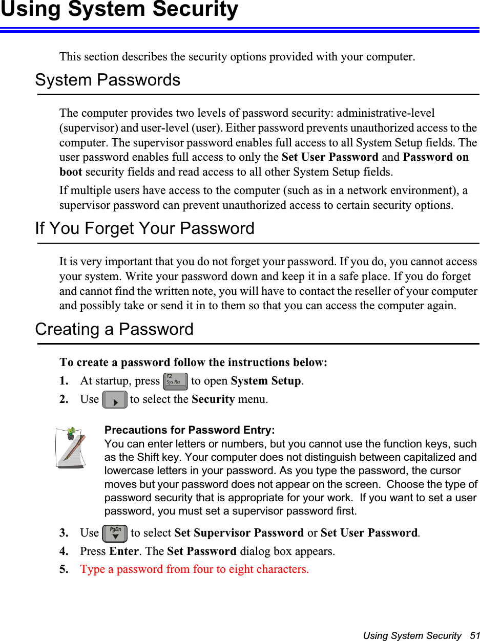 Using System Security   51Using System SecurityThis section describes the security options provided with your computer.System PasswordsThe computer provides two levels of password security: administrative-level (supervisor) and user-level (user). Either password prevents unauthorized access to the computer. The supervisor password enables full access to all System Setup fields. The user password enables full access to only the Set User Password and Password on boot security fields and read access to all other System Setup fields. If multiple users have access to the computer (such as in a network environment), a supervisor password can prevent unauthorized access to certain security options.If You Forget Your PasswordIt is very important that you do not forget your password. If you do, you cannot access your system. Write your password down and keep it in a safe place. If you do forget and cannot find the written note, you will have to contact the reseller of your computer and possibly take or send it in to them so that you can access the computer again.Creating a PasswordTo create a password follow the instructions below:1. At startup, press   to open System Setup.2. Use   to select the Security menu.Precautions for Password Entry:You can enter letters or numbers, but you cannot use the function keys, such as the Shift key. Your computer does not distinguish between capitalized and lowercase letters in your password. As you type the password, the cursor moves but your password does not appear on the screen.  Choose the type of password security that is appropriate for your work.  If you want to set a user password, you must set a supervisor password first.3. Use   to select Set Supervisor Password or Set User Password.4. Press Enter. The Set Password dialog box appears.5. Type a password from four to eight characters.