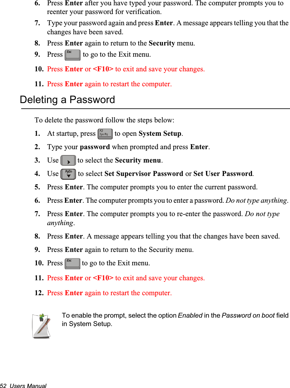 52  Users Manual6. Press Enter after you have typed your password. The computer prompts you to reenter your password for verification. 7. Type your password again and press Enter. A message appears telling you that the changes have been saved. 8. Press Enter again to return to the Security menu.9. Press   to go to the Exit menu.10. Press Enter or <F10> to exit and save your changes.11. Press Enter again to restart the computer.Deleting a PasswordTo delete the password follow the steps below:1. At startup, press   to open System Setup.2. Type your password when prompted and press Enter.3. Use   to select the Security menu.4. Use   to select Set Supervisor Password or Set User Password. 5. Press Enter. The computer prompts you to enter the current password.6. Press Enter. The computer prompts you to enter a password. Do not type anything. 7. Press Enter. The computer prompts you to re-enter the password. Do not type anything.8. Press Enter. A message appears telling you that the changes have been saved. 9. Press Enter again to return to the Security menu.10. Press   to go to the Exit menu. 11. Press Enter or <F10> to exit and save your changes.12. Press Enter again to restart the computer.To enable the prompt, select the option Enabled in the Password on boot field in System Setup.