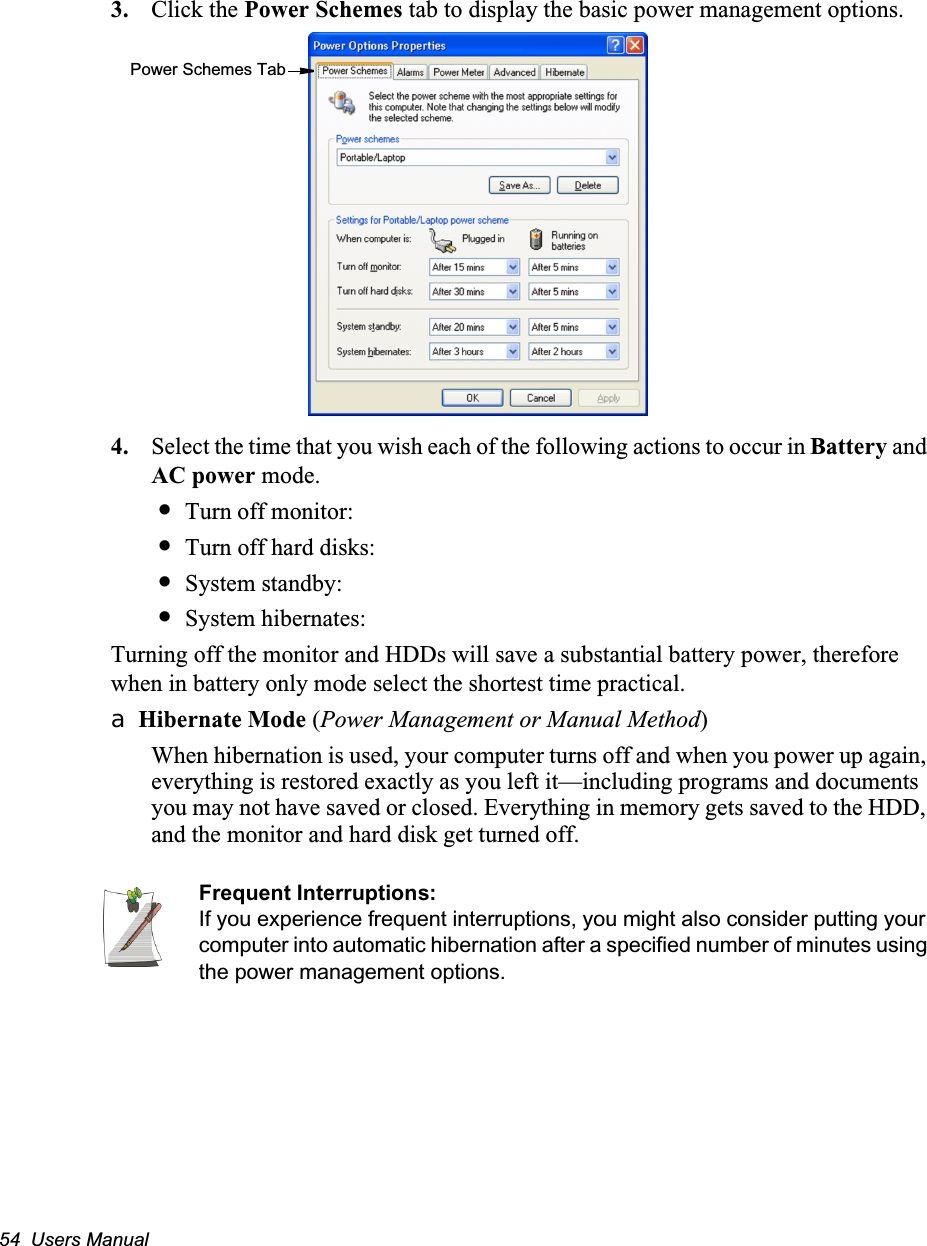 54  Users Manual3. Click the Power Schemes tab to display the basic power management options.4. Select the time that you wish each of the following actions to occur in Battery and AC power mode.&bull;Turn off monitor:&bull;Turn off hard disks:&bull;System standby:&bull;System hibernates:Turning off the monitor and HDDs will save a substantial battery power, therefore when in battery only mode select the shortest time practical.a Hibernate Mode (Power Management or Manual Method)When hibernation is used, your computer turns off and when you power up again, everything is restored exactly as you left it&mdash;including programs and documents you may not have saved or closed. Everything in memory gets saved to the HDD, and the monitor and hard disk get turned off.Frequent Interruptions:If you experience frequent interruptions, you might also consider putting your computer into automatic hibernation after a specified number of minutes using the power management options.Power Schemes Tab