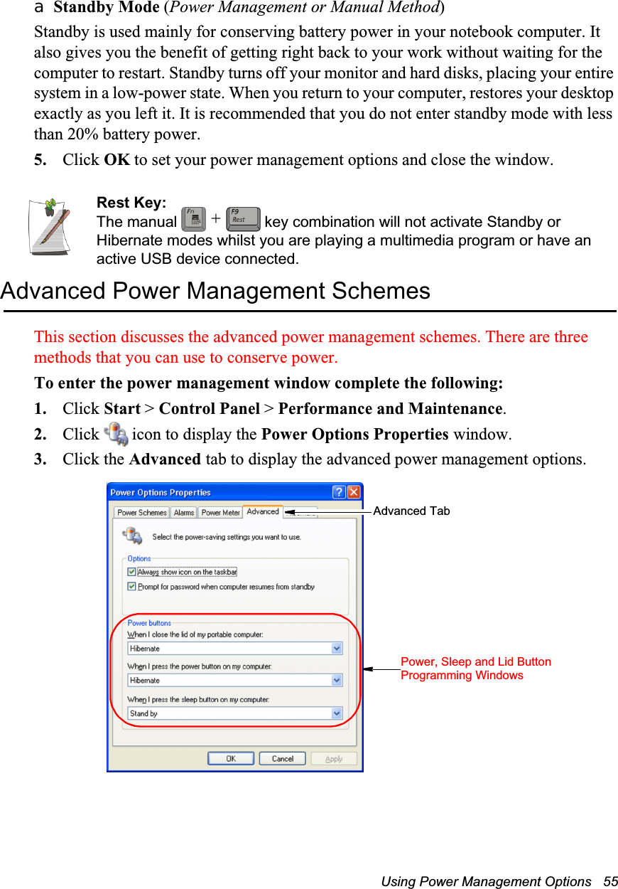 Using Power Management Options   55a Standby Mode (Power Management or Manual Method)Standby is used mainly for conserving battery power in your notebook computer. It also gives you the benefit of getting right back to your work without waiting for the computer to restart. Standby turns off your monitor and hard disks, placing your entire system in a low-power state. When you return to your computer, restores your desktop exactly as you left it. It is recommended that you do not enter standby mode with less than 20% battery power.5. Click OK to set your power management options and close the window.Rest Key:The manual   key combination will not activate Standby or Hibernate modes whilst you are playing a multimedia program or have an active USB device connected.Advanced Power Management SchemesThis section discusses the advanced power management schemes. There are three methods that you can use to conserve power.To enter the power management window complete the following:1. Click Start > Control Panel > Performance and Maintenance.2. Click   icon to display the Power Options Properties window.3. Click the Advanced tab to display the advanced power management options.+Advanced TabPower, Sleep and Lid Button Programming Windows