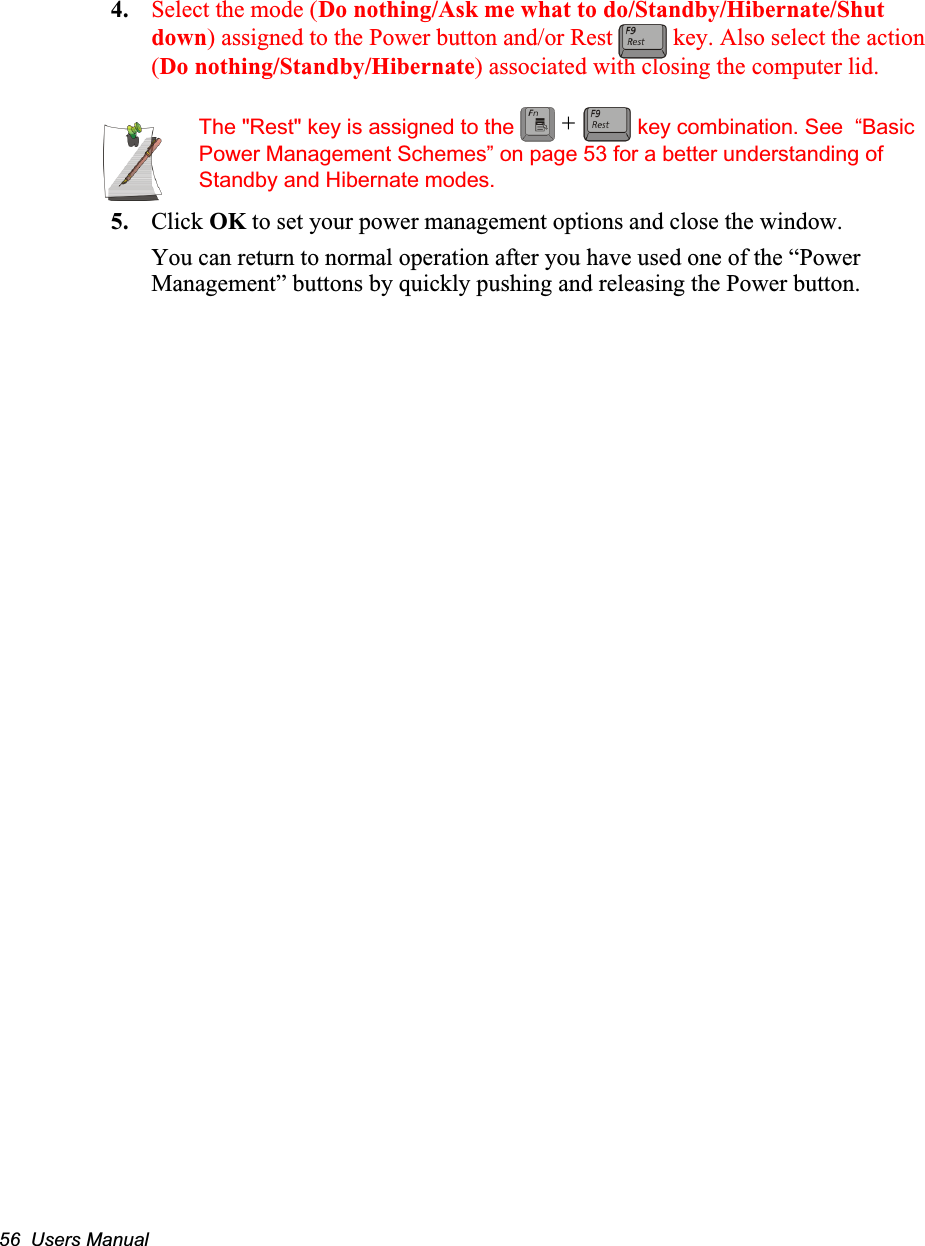 56  Users Manual4. Select the mode (Do nothing/Ask me what to do/Standby/Hibernate/Shut down) assigned to the Power button and/or Rest   key. Also select the action (Do nothing/Standby/Hibernate) associated with closing the computer lid.The "Rest" key is assigned to the   key combination. See  &ldquo;Basic Power Management Schemes&rdquo; on page 53 for a better understanding of Standby and Hibernate modes.5. Click OK to set your power management options and close the window.You can return to normal operation after you have used one of the &ldquo;Power Management&rdquo; buttons by quickly pushing and releasing the Power button.+