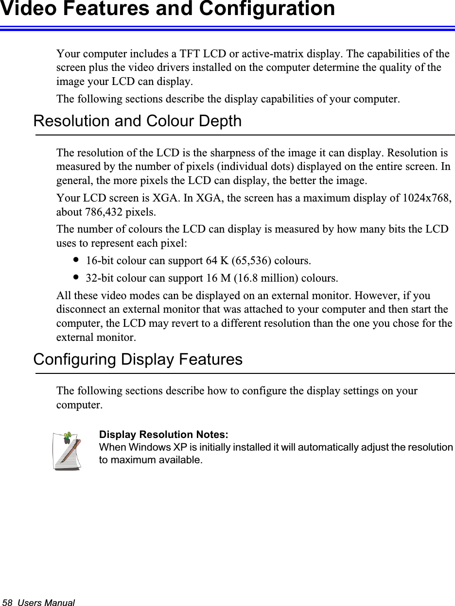 58  Users ManualVideo Features and ConfigurationYour computer includes a TFT LCD or active-matrix display. The capabilities of the screen plus the video drivers installed on the computer determine the quality of the image your LCD can display.The following sections describe the display capabilities of your computer.Resolution and Colour DepthThe resolution of the LCD is the sharpness of the image it can display. Resolution is measured by the number of pixels (individual dots) displayed on the entire screen. In general, the more pixels the LCD can display, the better the image. Your LCD screen is XGA. In XGA, the screen has a maximum display of 1024x768, about 786,432 pixels. The number of colours the LCD can display is measured by how many bits the LCD uses to represent each pixel:&bull;16-bit colour can support 64 K (65,536) colours. &bull;32-bit colour can support 16 M (16.8 million) colours. All these video modes can be displayed on an external monitor. However, if you disconnect an external monitor that was attached to your computer and then start the computer, the LCD may revert to a different resolution than the one you chose for the external monitor.Configuring Display FeaturesThe following sections describe how to configure the display settings on your computer.Display Resolution Notes:When Windows XP is initially installed it will automatically adjust the resolution to maximum available.